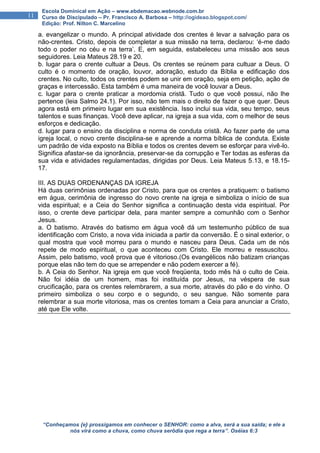 “Conheçamos {e} prossigamos em conhecer o SENHOR: como a alva, será a sua saída; e ele a
nós virá como a chuva, como chuva serôdia que rega a terra”. Oséias 6:3
11
Escola Dominical em Ação – www.ebdemacao.webnode.com.br
Curso de Discipulado – Pr. Francisco A. Barbosa – http://ogideao.blogspot.com/
Edição: Prof. Nilton C. Marcelino
a. evangelizar o mundo. A principal atividade dos crentes é levar a salvação para os
não-crentes. Cristo, depois de completar a sua missão na terra, declarou: ‘é-me dado
todo o poder no céu e na terra’. E, em seguida, estabeleceu uma missão aos seus
seguidores. Leia Mateus 28.19 e 20.
b. lugar para o crente cultuar a Deus. Os crentes se reúnem para cultuar a Deus. O
culto é o momento de oração, louvor, adoração, estudo da Bíblia e edificação dos
crentes. No culto, todos os crentes podem se unir em oração, seja em petição, ação de
graças e intercessão. Esta também é uma maneira de você louvar a Deus.
c. lugar para o crente praticar a mordomia cristã. Tudo o que você possui, não lhe
pertence (leia Salmo 24.1). Por isso, não tem mais o direito de fazer o que quer. Deus
agora está em primeiro lugar em sua existência. Isso inclui sua vida, seu tempo, seus
talentos e suas finanças. Você deve aplicar, na igreja a sua vida, com o melhor de seus
esforços e dedicação.
d. lugar para o ensino da disciplina e norma de conduta cristã. Ao fazer parte de uma
igreja local, o novo crente disciplina-se e aprende a norma bíblica de conduta. Existe
um padrão de vida exposto na Bíblia e todos os crentes devem se esforçar para vivê-lo.
Significa afastar-se da ignorância, preservar-se da corrupção e Ter todas as esferas da
sua vida e atividades regulamentadas, dirigidas por Deus. Leia Mateus 5.13, e 18.15-
17.
III. AS DUAS ORDENANÇAS DA IGREJA
Há duas cerimônias ordenadas por Cristo, para que os crentes a pratiquem: o batismo
em água, cerimônia de ingresso do novo crente na igreja e simboliza o início de sua
vida espiritual; e a Ceia do Senhor significa a continuação desta vida espiritual. Por
isso, o crente deve participar dela, para manter sempre a comunhão com o Senhor
Jesus.
a. O batismo. Através do batismo em água você dá um testemunho público de sua
identificação com Cristo, a nova vida iniciada a partir da conversão. É o sinal exterior, o
qual mostra que você morreu para o mundo e nasceu para Deus. Cada um de nós
repete de modo espiritual, o que aconteceu com Cristo. Ele morreu e ressuscitou.
Assim, pelo batismo, você prova que é vitorioso.(Os evangélicos não batizam crianças
porque elas não tem do que se arrepender e não podem exercer a fé).
b. A Ceia do Senhor. Na igreja em que você freqüenta, todo mês há o culto de Ceia.
Não foi idéia de um homem, mas foi instituída por Jesus, na véspera de sua
crucificação, para os crentes relembrarem, a sua morte, através do pão e do vinho. O
primeiro simboliza o seu corpo e o segundo, o seu sangue. Não somente para
relembrar a sua morte vitoriosa, mas os crentes tomam a Ceia para anunciar a Cristo,
até que Ele volte.
 