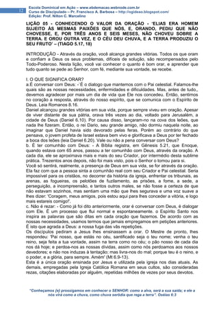 “Conheçamos {e} prossigamos em conhecer o SENHOR: como a alva, será a sua saída; e ele a
nós virá como a chuva, como chuva serôdia que rega a terra”. Oséias 6:3
12
Escola Dominical em Ação – www.ebdemacao.webnode.com.br
Curso de Discipulado – Pr. Francisco A. Barbosa – http://ogideao.blogspot.com/
Edição: Prof. Nilton C. Marcelino
LIÇÃO 05 - CONHECENDO O VALOR DA ORAÇÃO - ‘ELIAS ERA HOMEM
SUJEITO ÀS MESMAS PAIXÕES QUE NÓS, E, ORANDO, PEDIU QUE NÃO
CHOVESSE, E, POR TRÊS ANOS E SEIS MESES, NÃO CHOVEU SOBRE A
TERRA. E OROU OUTRA VEZ, E O CÉU DEU CHUVA, E A TERRA PRODUZIU O
SEU FRUTO’ – (TIAGO 5.17, 18)
INTRODUÇÃO - Através da oração, você alcança grandes vitórias. Todos os que oram
e confiam a Deus os seus problemas, difíceis de solução, são recompensados pelo
Todo-Poderoso. Nesta lição, você vai conhecer o quanto é bom orar, e aprender que
tudo quanto se pede ao Senhor, com fé, mediante sua vontade, se recebe.
I. O QUE SIGNIFICA ORAR?
a.É conversar com Deus: -`É o dialogo que mantemos com o Pai celestial. Falamos-lhe
quais são as nossas necessidades, enfermidades e dificuldades. Mas, antes de tudo,,
devemos agradecer por mais um dia de vida que Ele nos concedeu. Então, sentimos
no coração a resposta, através do nosso espírito, que se comunica com o Espírito de
Deus. Leia Romanos 8.16.
Daniel alcançou grandes vitórias em sua vida, porque sempre viveu em oração. Apesar
de viver distante de sua pátria, orava três vezes ao dia, voltado para Jerusalém, a
cidade de Deus (Daniel 6.10). Por causa disso, lançaram-no na cova dos leões, que
nada lhe fizeram. Então, o rei Dario, seu grande amigo, não dormiu naquela noite, ao
imaginar que Daniel havia sido devorado pelas feras. Porém ao contrário do que
pensava, o jovem profeta de Israel estava bem vivo e glorificava a Deus por ter fechado
a boca dos leões (leia Daniel 6.20). Vale ou não a pena conversar com Deus?
b. É ter comunhão com Deus: - A Bíblia registra, em Gênesis 5.21, que Enoque,
quando estava com 65 anos, passou a ter comunhão com Deus, através da oração. A
cada dia, ele se aproximava mais e mais do seu Criador, por intermédio desta sublime
prática. Trezentos anos depois, não foi mais visto, pois o Senhor o tomou para si.
Você só sentirá, realmente, a presença de Deus em sua vida, se for através da oração.
Ela faz com que a pessoa sinta a comunhão real com seu Criador e Pai celestial. Seria
impossível para os cristãos, no decorrer da história da igreja, enfrentar os tribunais, as
arenas, as fogueiras, os pelotões de fuzilamento, as prisões, a fome, a sede, a
perseguição, a incompreensão, e tantos outros males, se não fosse a certeza de que
não estavam sozinhos, mas sentiam uma mão que lhes segurava e uma voz suave a
lhes dizer: 'Coragem, meus amigos, pois estou aqui para lhes conceder a vitória, e logo
mais estareis comigo!'.
c. Não é rezar: - Como já foi dito anteriormente, orar é conversar com Deus, é dialogar
com Ele. É um processo que flui normal e espontaneamente. o Espírito Santo nos
inspira as palavras que são ditas em cada oração que fazemos. De acordo com as
nossas necessidades, usamos termos que jamais empregamos em petições anteriores.
É isto que agrada a Deus: a nossa fuga das vãs repetições.
Os discípulos pediram a Jesus lhes ensinassem a orar. O Mestre de pronto, lhes
respondeu: 'Pai nosso, que estás no céu, santificado seja o teu nome; venha o teu
reino, seja feita a tua vontade, assim na terra como no céu; o pão nosso de cada dia
nos dá hoje; e perdoa-nos as nossas dívidas, assim como nós perdoamos aos nossos
devedores; e não nos induzas à tentação; mas livra-nos do mal; porque teu é o reino, e
o poder, e a glória, para sempre. Amém' (Mt 6.9-13).
Esta é a única oração ensinada por Jesus e utilizada pela igreja nos dias atuais. As
demais, empregadas pela Igreja Católica Romana em seus cultos, são consideradas
rezas, citações elaboradas por alguém, repetidas milhões de vezes por seus devotos.
 