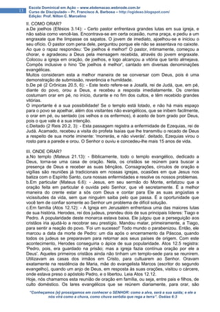 “Conheçamos {e} prossigamos em conhecer o SENHOR: como a alva, será a sua saída; e ele a
nós virá como a chuva, como chuva serôdia que rega a terra”. Oséias 6:3
13
Escola Dominical em Ação – www.ebdemacao.webnode.com.br
Curso de Discipulado – Pr. Francisco A. Barbosa – http://ogideao.blogspot.com/
Edição: Prof. Nilton C. Marcelino
II. COMO ORAR?
a.De joelhos (Efésios 3.14): - Certo pastor enfrentava grandes lutas em sua igreja, e
não sabia como vencê-las. Encontrava-se em certa ocasião, numa praça, e pediu a um
engraxate que lhe limpasse os sapatos. O jovem de imediato, ajoelhou-se e iniciou o
seu ofício. O pastor com pena dele, perguntou porque ele não se assentava no caixote.
Ao que o rapaz respondeu: 'De joelhos é melhor!' O pastor, intimamente, começou a
chorar, e agradeceu a Deus pela mensagem recebida, através do jovem engraxate.
Colocou a igreja em oração, de joelhos, e logo alcançou a vitória que tanto almejava.
Compôs inclusive o hino 'De joelhos é melhor', cantado em diversas denominações
evangélicas.
Muitos consideram esta a melhor maneira de se conversar com Deus, pois é uma
demonstração de submissão, reverência e humildade.
b.De pé (2 Crônicas 20.5, 6): - Este texto refere-se a Josafá, rei de Judá, que, em pé,
diante do povo, orou a Deus, e recebeu a resposta imediatamente. Os crentes
costumam orar em pé, no início, durante e no fim dos cultos, e têm recebido grandes
vitórias.
O importante é a sua possibilidade! Se o templo está lotado, e não há mais espaço
para o povo se ajoelhar, além dos visitantes não evangélicos, que se inibem facilmente,
o orar em pé, ou sentado (os velhos e os enfermos), é aceito de bom grado por Deus,
pois o que vale é a sua intenção.
c.Deitado (2 Reis 20.2, 3): - Esta passagem registra a enfermidade de Ezequias, rei de
Judá. Acamado, recebeu a visita do profeta Isaías que lhe transmitiu o recado de Deus
a respeito de sua morte iminente: 'morrerás, e não viverás'. deitado, Ezequias virou o
rosto para a parede e orou. O Senhor o ouviu e concedeu-lhe mais 15 anos de vida.
III. ONDE ORAR?
a.No templo (Mateus 21.13): - Biblicamente, todo o templo evangélico, dedicado a
Deus, torna-se uma casa de oração. Nela, os cristãos se reúnem para buscar a
presença de Deus e receber as suas bênçãos. Consagrações, círculos de oração e
vigílias são reuniões já tradicionais em nossas igrejas, ocasiões em que Jesus nos
batiza com o Espírito Santo, cura nossas enfermidades e resolve os nossos problemas.
b.Em particular (Mateus 6.6): - Jesus, em seu sermão do Monte, enfatizou que a
oração feita em particular é ouvida pelo Senhor, que vê secretamente. É a melhor
maneira do crente estar a sós com Deus e contar para Ele as suas angústias e
vicissitudes da vida, sem que ninguém saiba pelo que passa. É a oportunidade que
você tem de confiar somente ao Senhor um problema de difícil solução.
c.Em família (Atos 12.12): - A Igreja em Jerusalém enfrentava uma das maiores lutas
de sua história. Herodes, rei dos judeus, prendeu dois de sus principais líderes: Tiago e
Pedro. A popularidade deste monarca estava baixa. Ele julgou que a perseguição aos
cristãos iria ajudá-lo a recobrar seu prestígio. Mandou matar, primeiramente, a Tiago,
para sentir a reação do povo. 'Foi um sucesso!' Todo mundo o parabenizou. Então, ele
marcou a data da morte de Pedro: um dia após o encerramento da Páscoa, quando
todos os judeus se preparavam para retornar aos seus países de origem. Com este
acontecimento, Herodes conseguiria o ápice de sua popularidade. Atos 12.5 registra:
'Pedro, pois, era guardado na prisão; mas a igreja fazia contínua oração por ele a
Deus'. Aqueles primeiros cristãos ainda não tinham um templo-sede para se reunirem.
Utilizavam as casas dos irmãos em Cristo, para cultuarem ao Senhor. Oravam
exatamente na residência de Maria, mãe do evangelista Marcos (escritor do segundo
evangelho), quando um anjo de Deus, em resposta às suas orações, visitou o cárcere,
onde estava preso o apóstolo Pedro, e o libertou. Leia Atos 12.12.
Hoje, nós chamamos esta reunião de oração em família, ou seja, entre pais e filhos, de
culto doméstico. Os lares evangélicos que se reúnem diariamente, para orar, são
 