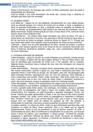 “Conheçamos {e} prossigamos em conhecer o SENHOR: como a alva, será a sua saída; e ele a
nós virá como a chuva, como chuva serôdia que rega a terra”. Oséias 6:3
14
Escola Dominical em Ação – www.ebdemacao.webnode.com.br
Curso de Discipulado – Pr. Francisco A. Barbosa – http://ogideao.blogspot.com/
Edição: Prof. Nilton C. Marcelino
felizes e harmoniosos. Os cônjuges são unidos, os filhos obedientes, além da saúde e
prosperidade que desfrutam.
Você já realiza o seu culto doméstico? Se ainda não, comece hoje, e desfrute as
bênçãos que Deus quer lhe conceder!
IV. QUANDO ORAR?
a.Ao deitar-se: - Depois de um dia estafante, principalmente em uma cidade grande,
onde se enfrenta perigos mil, é dever do crente orar ao deitar, à noite, e agradecer a
Deus os grandes livramentos, ou seja, a proteção contra os assaltos, as batidas de
carro no trânsito, os atropelamentos; pela saúde e por tudo que lhe aconteceu, pois a
Bíblia recomenda: 'Dando sempre graças por tudo a nosso Deus e Pai, nome de nosso
Senhor Jesus Cristo' (Efésios 5.20).
b.Ao levantar-se: - As nossas vidas estão entregues nas mãos de Deus. Por isso é
nosso dever, ao iniciarmos o novo dia, orar, para que o Senhor mande os seus anjos, a
fim de nos livrar de todos os perigos, conforme lemos no Salmo 91.11: 'Porque aos
seus anjos dará ordem a teu respeito, para te guardarem em todos os teus caminhos'.
c.Sempre: - Quem vive em total dependência de Deus, através da oração, é sempre
vitorioso. Orar sempre significa viver as 24 horas do dia em constante comunhão com
Deus. É deitar-se, levantar-se, trabalhar, viajar, etc., com o pensamento voltado para
as coisas espirituais.
V. VITÓRIAS ATRAVÉS DA ORAÇÃO
a.Nas tentações: - Jesus só venceu as muitas tentações que enfrentou, porque sempre
viveu em oração. O Diabo não lhe dava trégua: tentava o Filho de Deus noite e dia,
mas foi derrotado pela comunhão de Cristo com o Pai celestial. Até no Calvário,
Satanás tentou convencer Jesus a descer da cruz, mas não conseguiu, por causa do
efeito da oração.
b.Nas enfermidades: - Doenças incuráveis foram repreendidas pelo poder da oração.
Até mortos ressuscitam, quando a igreja ora, pois nada é impossível para Deus. Os
apóstolos Pedro e João foram ao templo, em Jerusalém, para orar. Na passagem pela
porta chamada formosa, depararam-se com um coxo de nascença. Este estendeu a
mão e pediu-lhes uma esmola. Pedro, então respondeu: 'Não tenho prata nem ouro;
mas o que tenho isso te dou. Em nome de Jesus Cristo, o Nazareno, levanta-te e
anda'. Isto só foi possível, porque os apóstolos viviam em constante oração.
c.Nas dificuldades: - Paulo e 275 companheiros de viagem para Roma permaneceram
14 dias perdidos no mar Adriático, fustigados por uma tempestade interminável.
O navio, açoitado pelas fortes ondas, não naufragou, de imediato, porque o apóstolo
estava entre os passageiros. Ele rogou a Deus, em oração, pelas vidas de seus
companheiros. Em resposta, um anjo trouxe-lhe a seguinte mensagem: 'Paulo, não
temas: importa que sejas apresentado a César, e eis que Deus te deu todos quantos
navegam contigo'. Ele, então, reuniu todos os passageiros e tripulantes e declarou-
lhes: 'Portanto, exorto-vos a que comais alguma coisa, pois é para a vossa saúde;
porque nem um cabelo cairá da cabeça de qualquer de vós'. Na verdade, a
embarcação foi destruída, mas todos os seus ocupantes se salvaram (Atos 27.34).
A oração, portanto, é a chave da vitória. Todos os que enfrentaram grandes lutas, mas
confiaram no poder de Deus, foram vitoriosos. Orar é um hábito que se adquire
gradativamente. Todos os que se prontificam a orar ao Senhor, tiveram, no início, a
contrariedade da carne. Mas a mortificaram e disciplinaram-na a tal ponto, que ficavam
horas e horas de joelhos, sem perceberem o tempo passar. Tornaram-se grandes
pregadores e ganharam milhares de almas para Cristo. Venceram as tentações e
provações e, agora, aguardam, no Paraíso, o momento de receberem o novo corpo,
para viverem eternamente com Jesus.
 