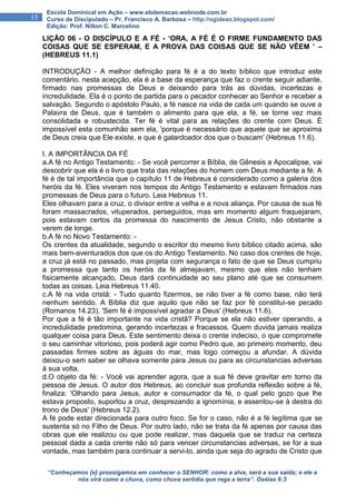 “Conheçamos {e} prossigamos em conhecer o SENHOR: como a alva, será a sua saída; e ele a
nós virá como a chuva, como chuva serôdia que rega a terra”. Oséias 6:3
15
Escola Dominical em Ação – www.ebdemacao.webnode.com.br
Curso de Discipulado – Pr. Francisco A. Barbosa – http://ogideao.blogspot.com/
Edição: Prof. Nilton C. Marcelino
LIÇÃO 06 - O DISCÍPULO E A FÉ - ‘ORA, A FÉ É O FIRME FUNDAMENTO DAS
COISAS QUE SE ESPERAM, E A PROVA DAS COISAS QUE SE NÃO VÊEM ’ –
(HEBREUS 11.1)
INTRODUÇÃO - A melhor definição para fé é a do texto bíblico que introduz este
comentário. nesta acepção, ela é a base da esperança que faz o crente seguir adiante,
firmado nas promessas de Deus e deixando para trás as dúvidas, incertezas e
incredulidade. Ela é o ponto de partida para o pecador conhecer ao Senhor e receber a
salvação. Segundo o apóstolo Paulo, a fé nasce na vida de cada um quando se ouve a
Palavra de Deus, que é também o alimento para que ela, a fé, se torne vez mais
consolidada e robustecida. Ter fé é vital para as relações do crente com Deus. É
impossível esta comunhão sem ela, 'porque é necessário que aquele que se aproxima
de Deus creia que Ele existe, e que é galardoador dos que o buscam' (Hebreus 11.6).
I. A IMPORTÂNCIA DA FÉ
a.A fé no Antigo Testamento: - Se você percorrer a Bíblia, de Gênesis a Apocalipse, vai
descobrir que ela é o livro que trata das relações do homem com Deus mediante a fé. A
fé é de tal importância que o capítulo 11 de Hebreus é considerado como a galeria dos
heróis da fé. Eles viveram nos tempos do Antigo Testamento e estavam firmados nas
promessas de Deus para o futuro. Leia Hebreus 11.
Eles olhavam para a cruz, o divisor entre a velha e a nova aliança. Por causa de sua fé
foram massacrados, vituperados, perseguidos, mas em momento algum fraquejaram,
pois estavam certos da promessa do nascimento de Jesus Cristo, não obstante a
verem de longe.
b.A fé no Novo Testamento: -
Os crentes da atualidade, segundo o escritor do mesmo livro bíblico citado acima, são
mais bem-aventurados dos que os do Antigo Testamento. No caso dos crentes de hoje,
a cruz já está no passado, mas projeta com segurança o fato de que se Deus cumpriu
a promessa que tanto os heróis da fé almejavam, mesmo que eles não tenham
fisicamente alcançado, Deus dará continuidade ao seu plano até que se consumem
todas as coisas. Leia Hebreus 11.40.
c.A fé na vida cristã: - Tudo quanto fizermos, se não tiver a fé como base, não terá
nenhum sentido. A Bíblia diz que aquilo que não se faz por fé constitui-se pecado
(Romanos 14.23). 'Sem fé é impossível agradar a Deus' (Hebreus 11.6).
Por que a fé é tão importante na vida cristã? Porque se ela não estiver operando, a
incredulidade predomina, gerando incertezas e fracassos. Quem duvida jamais realiza
qualquer coisa para Deus. Este sentimento deixa o crente indeciso, o que compromete
o seu caminhar vitorioso, pois poderá agir como Pedro que, ao primeiro momento, deu
passadas firmes sobre as águas do mar, mas logo começou a afundar. A dúvida
deixou-o sem saber se olhava somente para Jesus ou para as circunstancias adversas
à sua volta.
d.O objeto da fé: - Você vai aprender agora, que a sua fé deve gravitar em torno da
pessoa de Jesus. O autor dos Hebreus, ao concluir sua profunda reflexão sobre a fé,
finaliza: 'Olhando para Jesus, autor e consumador da fé, o qual pelo gozo que lhe
estava proposto, suportou a cruz, desprezando a ignomínia, e assentou-se à destra do
trono de Deus' (Hebreus 12.2).
A fé pode estar direcionada para outro foco. Se for o caso, não é a fé legítima que se
sustenta só no Filho de Deus. Por outro lado, não se trata da fé apenas por causa das
obras que ele realizou ou que pode realizar, mas daquela que se traduz na certeza
pessoal dada a cada crente não só para vencer circunstancias adversas, se for a sua
vontade, mas também para continuar a servi-lo, ainda que seja do agrado de Cristo que
 