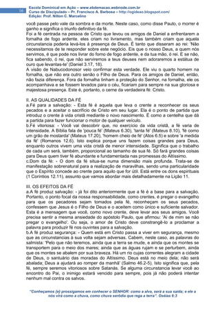 “Conheçamos {e} prossigamos em conhecer o SENHOR: como a alva, será a sua saída; e ele a
nós virá como a chuva, como chuva serôdia que rega a terra”. Oséias 6:3
16
Escola Dominical em Ação – www.ebdemacao.webnode.com.br
Curso de Discipulado – Pr. Francisco A. Barbosa – http://ogideao.blogspot.com/
Edição: Prof. Nilton C. Marcelino
você passe pelo vale da sombra e da morte. Neste caso, como disse Paulo, o morrer é
ganho e significa o triunfo definitivo da fé.
Foi a fé centrada na pessoa de Cristo que levou os amigos de Daniel a enfrentarem a
fornalha de fogo ardente. eles criam no livramento, mas também criam que aquela
circunstancia poderia levá-los à presença de Deus. É tanto que disseram ao rei: 'Não
necessitamos de te responder sobre este negócio. Eis que o nosso Deus, a quem nós
servimos, é que pode nos livrar do forno de fogo ardente, e da tua mão, ó rei. E se não,
fica sabendo, ó rei, que não serviremos a teus deuses nem adoraremos a estátua de
ouro que levantas-te' (Daniel 3.17, 18).
A visão de Nabucodonosor veio confirmar esta verdade. Ele viu o quarto homem na
fornalha, que não era outro senão o Filho de Deus. Para os amigos de Daniel, então,
não fazia diferença. Fora da fornalha tinham a proteção do Senhor, na fornalha, ele os
acompanhava e se fossem levados para o céu, ficariam para sempre na sua gloriosa e
majestosa presença. Este é, portanto, o cerne da verdadeira fé: Cristo.
II. AS QUALIDADES DA FÉ
a.Fé para a salvação: - Esta fé é aquela que leva o crente a reconhecer os seus
pecados e a aceitar o sacrifício de Cristo em seu lugar. Ela é o ponto de partida que
introduz o crente à vida cristã mediante o novo nascimento. É como a centelha que dá
a partida para fazer funcionar o motor de qualquer veículo.
b.Fé vitoriosa: - Você vai descobrir que, no exercício da vida cristã, a fé varia de
intensidade. A Bíblia fala de 'pouca fé' (Mateus 6.30), 'tanta fé' (Mateus 8.10), 'fé como
um grão de mostarda' (Mateus 17.20), 'homem cheio de fé' (Atos 6.5) e sobre 'a medida
da fé' (Romanos 12.6). Isto explica porque uns fazem coisas grandes para Deus,
enquanto outros vivem uma vida cristã de menor intensidade. Significa que o trabalho
de cada um será, também, proporcional ao tamanho de sua fé. Só fará grandes coisas
para Deus quem tiver fé abundante e fundamentada nas promessas do Altíssimo.
c.Dom da fé: - O dom da fé situa-se numa dimensão mais profunda. Trata-se de
manifestação sobrenatural para a realização de maravilhas, sendo uma particularidade
que o Espírito concede ao crente para aquilo que for útil. Está entre os dons espirituais
(1 Coríntios 12.11), assunto que vamos abordar mais detalhadamente na Lição 11.
III. OS EFEITOS DA FÉ
a.A fé produz salvação: - já foi dito anteriormente que a fé é a base para a salvação.
Portanto, o ponto focal da nossa responsabilidade, como crentes, é pregar o evangelho
para que os pecadores sejam tomados pela fé, reconheçam os seus pecados,
confessem que Jesus é o Filho de Deus e o aceitem como único e suficiente salvador.
Esta é a mensagem que você, como novo crente, deve levar aos seus amigos. Você
precisa sentir a mesma ansiedade do apóstolo Paulo, que afirmou: 'Ai de mim se não
pregar o evangelho'. Ou seja, o amor de Cristo deve constrangê-lo a proclamar a
palavra para produzir fé nos ouvintes para a salvação.
b.A fé produz segurança: - Quem está em Cristo passa a viver em segurança, mesmo
que as circunstancias à sua volta sejam adversas. Cabem, neste caso, as palavras do
salmista: 'Pelo que não teremos, ainda que a terra se mude, e ainda que os montes se
transportem para o meio dos mares; ainda que as águas rujam e se perturbem, ainda
que os montes se abalem por sua braveza. Há um rio cujas correntes alegram a cidade
de Deus, o santuário das moradas do Altíssimo. Deus está no meio dela; não será
abalada; Deus a ajudará ao romper da manhã' (Salmo 46.2-5). Isto significa que, pela
fé, sempre seremos vitoriosos sobre Satanás. Se alguma circunstancia levar você ao
encontro do Pai, o inimigo estará vencido para sempre, pois já não poderá intentar
nenhum mal contra os salvos.
 