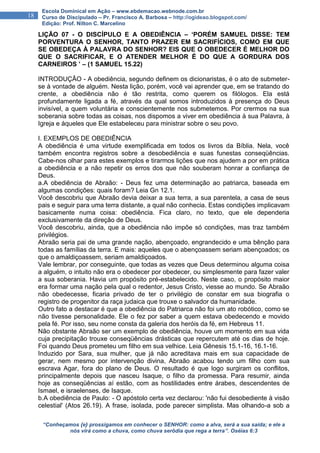 “Conheçamos {e} prossigamos em conhecer o SENHOR: como a alva, será a sua saída; e ele a
nós virá como a chuva, como chuva serôdia que rega a terra”. Oséias 6:3
18
Escola Dominical em Ação – www.ebdemacao.webnode.com.br
Curso de Discipulado – Pr. Francisco A. Barbosa – http://ogideao.blogspot.com/
Edição: Prof. Nilton C. Marcelino
LIÇÃO 07 - O DISCÍPULO E A OBEDIÊNCIA – ‘PORÉM SAMUEL DISSE: TEM
PORVENTURA O SENHOR, TANTO PRAZER EM SACRIFÍCIOS, COMO EM QUE
SE OBEDEÇA À PALAVRA DO SENHOR? EIS QUE O OBEDECER É MELHOR DO
QUE O SACRIFICAR, E O ATENDER MELHOR É DO QUE A GORDURA DOS
CARNEIROS ’ – (1 SAMUEL 15.22)
INTRODUÇÃO - A obediência, segundo definem os dicionaristas, é o ato de submeter-
se à vontade de alguém. Nesta lição, porém, você vai aprender que, em se tratando do
crente, a obediência não é tão restrita, como querem os filólogos. Ela está
profundamente ligada a fé, através da qual somos introduzidos à presença do Deus
invisível, a quem voluntária e conscientemente nos submetemos. Por crermos na sua
soberania sobre todas as coisas, nos dispomos a viver em obediência à sua Palavra, à
Igreja e àqueles que Ele estabeleceu para ministrar sobre o seu povo.
I. EXEMPLOS DE OBEDIÊNCIA
A obediência é uma virtude exemplificada em todos os livros da Bíblia. Nela, você
também encontra registros sobre a desobediência e suas funestas conseqüências.
Cabe-nos olhar para estes exemplos e tirarmos lições que nos ajudem a por em prática
a obediência e a não repetir os erros dos que não souberam honrar a confiança de
Deus.
a.A obediência de Abraão: - Deus fez uma determinação ao patriarca, baseada em
algumas condições: quais foram? Leia Gn 12.1.
Você descobriu que Abraão devia deixar a sua terra, a sua parentela, a casa de seus
pais e seguir para uma terra distante, a qual não conhecia. Estas condições implicavam
basicamente numa coisa: obediência. Fica claro, no texto, que ele dependeria
exclusivamente da direção de Deus.
Você descobriu, ainda, que a obediência não impõe só condições, mas traz também
privilégios.
Abraão seria pai de uma grande nação, abençoado, engrandecido e uma bênção para
todas as famílias da terra. E mais: aqueles que o abençoassem seriam abençoados; os
que o amaldiçoassem, seriam amaldiçoados.
Vale lembrar, por conseguinte, que todas as vezes que Deus determinou alguma coisa
a alguém, o intuito não era o obedecer por obedecer, ou simplesmente para fazer valer
a sua soberania. Havia um propósito pré-estabelecido. Neste caso, o propósito maior
era formar uma nação pela qual o redentor, Jesus Cristo, viesse ao mundo. Se Abraão
não obedecesse, ficaria privado de ter o privilégio de constar em sua biografia o
registro de progenitor da raça judaica que trouxe o salvador da humanidade.
Outro fato a destacar é que a obediência do Patriarca não foi um ato robótico, como se
não tivesse personalidade. Ele o fez por saber a quem estava obedecendo e movido
pela fé. Por isso, seu nome consta da galeria dos heróis da fé, em Hebreus 11.
Não obstante Abraão ser um exemplo de obediência, houve um momento em sua vida
cuja precipitação trouxe conseqüências drásticas que repercutem até os dias de hoje.
Foi quando Deus prometeu um filho em sua velhice. Leia Gênesis 15.1-16, 16.1-16.
Induzido por Sara, sua mulher, que já não acreditava mais em sua capacidade de
gerar, nem mesmo por intervenção divina, Abraão acabou tendo um filho com sua
escrava Agar, fora do plano de Deus. O resultado é que logo surgiram os conflitos,
principalmente depois que nasceu Isaque, o filho da promessa. Para resumir, ainda
hoje as conseqüências aí estão, com as hostilidades entre árabes, descendentes de
Ismael, e israelenses, de Isaque.
b.A obediência de Paulo: - O apóstolo certa vez declarou: 'não fui desobediente à visão
celestial' (Atos 26.19). A frase, isolada, pode parecer simplista. Mas olhando-a sob a
 