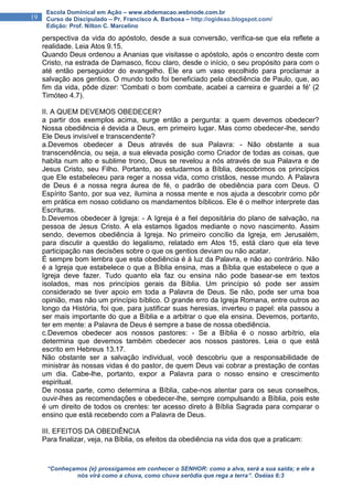 “Conheçamos {e} prossigamos em conhecer o SENHOR: como a alva, será a sua saída; e ele a
nós virá como a chuva, como chuva serôdia que rega a terra”. Oséias 6:3
19
Escola Dominical em Ação – www.ebdemacao.webnode.com.br
Curso de Discipulado – Pr. Francisco A. Barbosa – http://ogideao.blogspot.com/
Edição: Prof. Nilton C. Marcelino
perspectiva da vida do apóstolo, desde a sua conversão, verifica-se que ela reflete a
realidade. Leia Atos 9.15.
Quando Deus ordenou a Ananias que visitasse o apóstolo, após o encontro deste com
Cristo, na estrada de Damasco, ficou claro, desde o início, o seu propósito para com o
até então perseguidor do evangelho. Ele era um vaso escolhido para proclamar a
salvação aos gentios. O mundo todo foi beneficiado pela obediência de Paulo, que, ao
fim da vida, pôde dizer: 'Combati o bom combate, acabei a carreira e guardei a fé' (2
Timóteo 4.7).
II. A QUEM DEVEMOS OBEDECER?
a partir dos exemplos acima, surge então a pergunta: a quem devemos obedecer?
Nossa obediência é devida a Deus, em primeiro lugar. Mas como obedecer-lhe, sendo
Ele Deus invisível e transcendente?
a.Devemos obedecer a Deus através de sua Palavra: - Não obstante a sua
transcendência, ou seja, a sua elevada posição como Criador de todas as coisas, que
habita num alto e sublime trono, Deus se revelou a nós através de sua Palavra e de
Jesus Cristo, seu Filho. Portanto, ao estudarmos a Bíblia, descobrimos os princípios
que Ele estabeleceu para reger a nossa vida, como cristãos, nesse mundo. A Palavra
de Deus é a nossa regra áurea de fé, o padrão de obediência para com Deus. O
Espírito Santo, por sua vez, ilumina a nossa mente e nos ajuda a descobrir como pôr
em prática em nosso cotidiano os mandamentos bíblicos. Ele é o melhor interprete das
Escrituras.
b.Devemos obedecer à Igreja: - A Igreja é a fiel depositária do plano de salvação, na
pessoa de Jesus Cristo. A ela estamos ligados mediante o novo nascimento. Assim
sendo, devemos obediência à Igreja. No primeiro concílio da Igreja, em Jerusalém,
para discutir a questão do legalismo, relatado em Atos 15, está claro que ela teve
participação nas decisões sobre o que os gentios deviam ou não acatar.
É sempre bom lembra que esta obediência é à luz da Palavra, e não ao contrário. Não
é a Igreja que estabelece o que a Bíblia ensina, mas a Bíblia que estabelece o que a
Igreja deve fazer. Tudo quanto ela faz ou ensina não pode basear-se em textos
isolados, mas nos princípios gerais da Bíblia. Um princípio só pode ser assim
considerado se tiver apoio em toda a Palavra de Deus. Se não, pode ser uma boa
opinião, mas não um princípio bíblico. O grande erro da Igreja Romana, entre outros ao
longo da História, foi que, para justificar suas heresias, inverteu o papel: ela passou a
ser mais importante do que a Bíblia e a arbitrar o que ela ensina. Devemos, portanto,
ter em mente: a Palavra de Deus é sempre a base de nossa obediência.
c.Devemos obedecer aos nossos pastores: - Se a Bíblia é o nosso arbítrio, ela
determina que devemos também obedecer aos nossos pastores. Leia o que está
escrito em Hebreus 13.17.
Não obstante ser a salvação individual, você descobriu que a responsabilidade de
ministrar às nossas vidas é do pastor, de quem Deus vai cobrar a prestação de contas
um dia. Cabe-lhe, portanto, expor a Palavra para o nosso ensino e crescimento
espiritual.
De nossa parte, como determina a Bíblia, cabe-nos atentar para os seus conselhos,
ouvir-lhes as recomendações e obedecer-lhe, sempre compulsando a Bíblia, pois este
é um direito de todos os crentes: ter acesso direto à Bíblia Sagrada para comparar o
ensino que está recebendo com a Palavra de Deus.
III. EFEITOS DA OBEDIÊNCIA
Para finalizar, veja, na Bíblia, os efeitos da obediência na vida dos que a praticam:
 