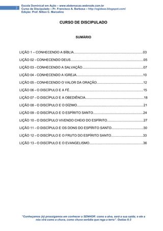 “Conheçamos {e} prossigamos em conhecer o SENHOR: como a alva, será a sua saída; e ele a
nós virá como a chuva, como chuva serôdia que rega a terra”. Oséias 6:3
2
Escola Dominical em Ação – www.ebdemacao.webnode.com.br
Curso de Discipulado – Pr. Francisco A. Barbosa – http://ogideao.blogspot.com/
Edição: Prof. Nilton C. Marcelino
CURSO DE DISCIPULADO
SUMÁRIO
LIÇÃO 1 – CONHECENDO A BÍBLIA............................................................................03
LIÇÃO 02 - CONHECENDO DEUS................................................................................05
LIÇÃO 03 - CONHECENDO A SALVAÇÃO...................................................................07
LIÇÃO 04 - CONHECENDO A IGREJA.........................................................................10
LIÇÃO 05 - CONHECENDO O VALOR DA ORAÇÃO...................................................12
LIÇÃO 06 - O DISCÍPULO E A FÉ.................................................................................15
LIÇÃO 07 - O DISCÍPULO E A OBEDIÊNCIA................................................................18
LIÇÃO 08 - O DISCÍPULO E O DÍZIMO.........................................................................21
LIÇÃO 09 - O DISCÍPULO E O ESPÍRITO SANTO.......................................................24
LIÇÃO 10 - O DISCÍPULO VIVENDO CHEIO DO ESPÍRITO........................................27
LIÇÃO 11 - O DISCÍPULO E OS DONS DO ESPÍRITO SANTO...................................30
LIÇÃO 12 - O DISCÍPULO E O FRUTO DO ESPÍRITO SANTO...................................33
LIÇÃO 13 - O DISCÍPULO E O EVANGELISMO...........................................................36
 