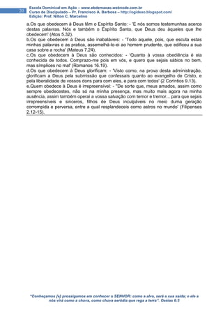 “Conheçamos {e} prossigamos em conhecer o SENHOR: como a alva, será a sua saída; e ele a
nós virá como a chuva, como chuva serôdia que rega a terra”. Oséias 6:3
20
Escola Dominical em Ação – www.ebdemacao.webnode.com.br
Curso de Discipulado – Pr. Francisco A. Barbosa – http://ogideao.blogspot.com/
Edição: Prof. Nilton C. Marcelino
a.Os que obedecem à Deus têm o Espírito Santo: - 'E nós somos testemunhas acerca
destas palavras. Nós e também o Espírito Santo, que Deus deu àqueles que lhe
obedecem' (Atos 5.32).
b.Os que obedecem à Deus são inabaláveis: - 'Todo aquele, pois, que escuta estas
minhas palavras e as pratica, assemelhá-lo-ei ao homem prudente, que edificou a sua
casa sobre a rocha' (Mateus 7.24).
c.Os que obedecem à Deus são conhecidos: - 'Quanto à vossa obediência é ela
conhecida de todos. Comprazo-me pois em vós, e quero que sejais sábios no bem,
mas símplices no mal' (Romanos 16.19).
d.Os que obedecem à Deus glorificam: - 'Visto como, na prova desta administração,
glorificam a Deus pela submissão que confessais quanto ao evangelho de Cristo, e
pela liberalidade de vossos dons para com eles, e para com todos' (2 Coríntios 9.13).
e.Quem obedece à Deus é irrepreensível: - ''De sorte que, meus amados, assim como
sempre obedecestes, não só na minha presença, mas muito mais agora na minha
ausência, assim também operai a vossa salvação com temor e tremor... para que sejais
irrepreensíveis e sinceros, filhos de Deus inculpáveis no meio duma geração
corrompida e perversa, entre a qual resplandeceis como astros no mundo' (Filipenses
2.12-15).
 