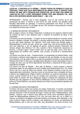 “Conheçamos {e} prossigamos em conhecer o SENHOR: como a alva, será a sua saída; e ele a
nós virá como a chuva, como chuva serôdia que rega a terra”. Oséias 6:3
21
Escola Dominical em Ação – www.ebdemacao.webnode.com.br
Curso de Discipulado – Pr. Francisco A. Barbosa – http://ogideao.blogspot.com/
Edição: Prof. Nilton C. Marcelino
LIÇÃO 08 - O DISCÍPULO E O DÍZIMO - ‘TRAZEI TODOS OS DÍZIMOS À CASA DO
TESOURO, PARA QUE HAJA MANTIMENTO NA MINHA CASA, E DEPOIS FAZEI
PROVA DE MIM, DIZ O SENHOR DOS EXÉRCITOS, SE EU NÃO VOS ABRIR AS
JANELAS DO CÉU, E NÃO DERRAMAR SOBRE VÓS UMA BÊNÇÃO TAL, QUE
DELA VOS ADVENHA MAIOR ABASTANÇA ’ – (ML 3.10)
INTRODUÇÃO - Dizimar não é mera obrigação, mas um ato oriundo da fé nas
promessas de Deus. O Dízimo é uma forma de você mostrar sua gratidão pelas
bênçãos decorrentes da salvação. É tornar-se participante com Deus na obra de
evangelização do mundo. É o privilégio de tirar 10% de toda a renda pessoal e investir
nos negócios de Deus aqui na terra.
I. O DÍZIMO NO ANTIGO TESTAMENTO
Dar ou pagar o dízimo, no Antigo Testamento, constituia-se em separar a décima parte
do produto da terra e dos rebanhos para o sustento do santuário de Deus e dos
sacerdotes.
a.O dízimo nos dias de Abraão: - A origem do ato de dizimar perde-se no tempo, sendo
anterior a Moisés e Abraão. No entanto, a primeira referência bíblica ao fato relaciona-
se aos dias deste patriarca. Em Gênesis 14.20 está escrito que Abraão pagou a
Melquisedeque o dízimo de tudo, sendo que, neste caso, não foi do produto da terra
nem dos rebanhos, e sim do despojo da guerra, costume também observado nos
tempos antigos (leia Hebreus 7.2). Ora, quando o Novo Testamento reporta-se ao
assunto, é porque algum ensino existe para os dias de hoje, como você terá a
oportunidade de verificar mais adiante. Leia Levítico 27.30,32-34 e Deuteronômio
12.5,6.
a.O dízimo nos dias de Jacó: - Posteriormente, na progressão da história bíblica, você
encontrará o patriarca Jacó seguindo o exemplo de seu avô Abraão, só que em outra
circunstancia; a de ser grato a Deus, se este lhe guardasse durante a sua jornada (leia
Gênesis 28.18-22). É certo que a gratidão pelas bênçãos a serem alcançadas moveu o
coração de Jacó, que, de forma espontânea reconheceu a soberania de Deus após a
experiência em Betel.
a.O dízimo nos dias de Moisés: - Nos dias de Moisés, o dízimo passou a exercer
importante papel na vida religiosa do povo israelita (leia Deuteronômio 26.1-15). Desta
forma, não só a casa de Deus era suprida, como também mantida a tribo de Levi,
responsável pelo sacerdócio. Quando o povo se encontrava fraco e afastado de Deus,
o Dízimo era negligenciado. Pagar o Dízimo é portanto, um sinal de avivamento, entre
outros, quando provém da fé e de um coração que reconhece o senhorio de Deus
sobre todas as coisas. Por isso, Malaquias chegou a chamar de roubadores de Deus
àqueles que não pagavam os seus dízimos (Malaquias 3.8-10), concitando-os a fazer
prova do Todo-Poderoso, que jamais deixará de cumprir suas promessas àqueles que
lhe são fiéis.
II. O DÍZIMO NO NOVO TESTAMENTO
O Dízimo não ficou restrito aos tempos do Antigo Testamento. O escritor da Epístola
aos Hebreus estabelece uma vinculação direta entre esta prática e o Novo Testamento,
quando menciona o fato de Abraão ter pago o dízimo de tudo a Melquisedeque. Vale
lembrar, inclusive, que o mesmo autor afirma ser Cristo sumo sacerdote segundo a
ordem de Melquisedeque (Hebreus 5.10). Ora, isto quer dizer que, se a ordem é a
mesma, os deveres e privilégios continuam também os mesmos, sem alteração, e isto
inclui o dízimo. Pagar o dízimo, portanto, é dar seqüência, em Cristo, ao sacerdócio de
Melquisedeque, que é 'sem pai, sem mãe, sem genealogia, não tendo princípio nem
 