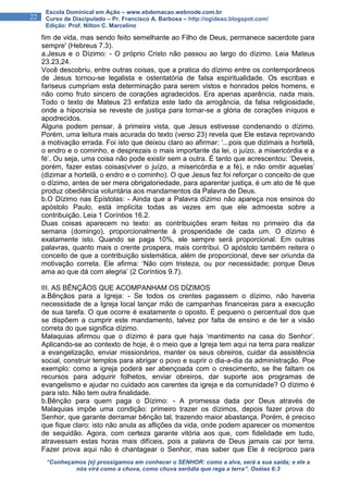 “Conheçamos {e} prossigamos em conhecer o SENHOR: como a alva, será a sua saída; e ele a
nós virá como a chuva, como chuva serôdia que rega a terra”. Oséias 6:3
22
Escola Dominical em Ação – www.ebdemacao.webnode.com.br
Curso de Discipulado – Pr. Francisco A. Barbosa – http://ogideao.blogspot.com/
Edição: Prof. Nilton C. Marcelino
fim de vida, mas sendo feito semelhante ao Filho de Deus, permanece sacerdote para
sempre' (Hebreus 7.3).
a.Jesus e o Dízimo: - O próprio Cristo não passou ao largo do dízimo. Leia Mateus
23.23,24.
Você descobriu, entre outras coisas, que a pratica do dízimo entre os contemporâneos
de Jesus tornou-se legalista e ostentatória de falsa espiritualidade. Os escribas e
fariseus cumpriam esta determinação para serem vistos e honrados pelos homens, e
não como fruto sincero de corações agradecidos. Era apenas aparência, nada mais.
Todo o texto de Mateus 23 enfatiza este lado da arrogância, da falsa religiosidade,
onde a hipocrisia se reveste de justiça para tornar-se a glória de corações iníquos e
apodrecidos.
Alguns podem pensar, à primeira vista, que Jesus estivesse condenando o dízimo.
Porém, uma leitura mais acurada do texto (verso 23) revela que Ele estava reprovando
a motivação errada. Foi isto que deixou claro ao afirmar: ‘...pois que dizimais a hortelã,
o endro e o cominho, e desprezais o mais importante da lei, o juízo, a misericórdia e a
fé’. Ou seja, uma coisa não pode existir sem a outra. É tanto que acrescentou: ‘Deveis,
porém, fazer estas coisas(viver o juízo, a misericórdia e a fé), e não omitir aquelas’
(dizimar a hortelã, o endro e o cominho). O que Jesus fez foi reforçar o conceito de que
o dízimo, antes de ser mera obrigatoriedade, para aparentar justiça, é um ato de fé que
produz obediência voluntária aos mandamentos da Palavra de Deus.
b.O Dízimo nas Epístolas: - Ainda que a Palavra dízimo não apareça nos ensinos do
apóstolo Paulo, está implícita todas as vezes em que ele admoesta sobre a
contribuição. Leia 1 Coríntios 16.2.
Duas coisas aparecem no texto: as contribuições eram feitas no primeiro dia da
semana (domingo), proporcionalmente à prosperidade de cada um. O dízimo é
exatamente isto. Quando se paga 10%, ele sempre será proporcional. Em outras
palavras, quanto mais o crente prospera, mais contribui. O apóstolo também reitera o
conceito de que a contribuição sistemática, além de proporcional, deve ser oriunda da
motivação correta. Ele afirma: ‘Não com tristeza, ou por necessidade; porque Deus
ama ao que dá com alegria’ (2 Coríntios 9.7).
III. AS BÊNÇÃOS QUE ACOMPANHAM OS DÍZIMOS
a.Bênçãos para a Igreja: - Se todos os crentes pagassem o dízimo, não haveria
necessidade de a Igreja local lançar mão de campanhas financeiras para a execução
de sua tarefa. O que ocorre é exatamente o oposto. É pequeno o percentual dos que
se dispõem a cumprir este mandamento, talvez por falta de ensino e de ter a visão
correta do que significa dízimo.
Malaquias afirmou que o dízimo é para que haja ‘mantimento na casa do Senhor’.
Aplicando-se ao contexto de hoje, é o meio que a Igreja tem aqui na terra para realizar
a evangelização, enviar missionários, manter os seus obreiros, cuidar da assistência
social, construir templos para abrigar o povo e suprir o dia-a-dia da administração. Poe
exemplo: como a igreja poderá ser abençoada com o crescimento, se lhe faltam os
recursos para adquirir folhetos, enviar obreiros, dar suporte aos programas de
evangelismo e ajudar no cuidado aos carentes da igreja e da comunidade? O dízimo é
para isto. Não tem outra finalidade.
b.Bênção para quem paga o Dízimo: - A promessa dada por Deus através de
Malaquias impõe uma condição: primeiro trazer os dízimos, depois fazer prova do
Senhor, que garante derramar bênção tal, trazendo maior abastança. Porém, é preciso
que fique claro: isto não anula as aflições da vida, onde podem aparecer os momentos
de sequidão. Agora, com certeza garante vitória aos que, com fidelidade em tudo,
atravessam estas horas mais difíceis, pois a palavra de Deus jamais cai por terra.
Fazer prova aqui não é chantagear o Senhor, mas saber que Ele é recíproco para
 