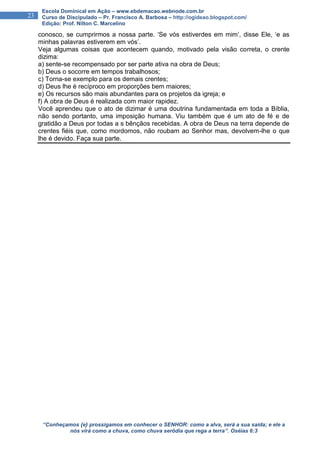 “Conheçamos {e} prossigamos em conhecer o SENHOR: como a alva, será a sua saída; e ele a
nós virá como a chuva, como chuva serôdia que rega a terra”. Oséias 6:3
23
Escola Dominical em Ação – www.ebdemacao.webnode.com.br
Curso de Discipulado – Pr. Francisco A. Barbosa – http://ogideao.blogspot.com/
Edição: Prof. Nilton C. Marcelino
conosco, se cumprirmos a nossa parte. ‘Se vós estiverdes em mim’, disse Ele, ‘e as
minhas palavras estiverem em vós’.
Veja algumas coisas que acontecem quando, motivado pela visão correta, o crente
dizima:
a) sente-se recompensado por ser parte ativa na obra de Deus;
b) Deus o socorre em tempos trabalhosos;
c) Torna-se exemplo para os demais crentes;
d) Deus lhe é recíproco em proporções bem maiores;
e) Os recursos são mais abundantes para os projetos da igreja; e
f) A obra de Deus é realizada com maior rapidez.
Você aprendeu que o ato de dizimar é uma doutrina fundamentada em toda a Bíblia,
não sendo portanto, uma imposição humana. Viu também que é um ato de fé e de
gratidão a Deus por todas a s bênçãos recebidas. A obra de Deus na terra depende de
crentes fiéis que, como mordomos, não roubam ao Senhor mas, devolvem-lhe o que
lhe é devido. Faça sua parte.
 