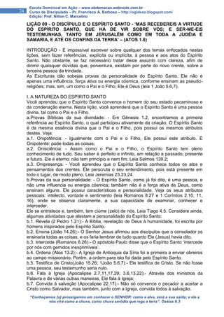 “Conheçamos {e} prossigamos em conhecer o SENHOR: como a alva, será a sua saída; e ele a
nós virá como a chuva, como chuva serôdia que rega a terra”. Oséias 6:3
24
Escola Dominical em Ação – www.ebdemacao.webnode.com.br
Curso de Discipulado – Pr. Francisco A. Barbosa – http://ogideao.blogspot.com/
Edição: Prof. Nilton C. Marcelino
LIÇÃO 09 - O DISCÍPULO E O ESPÍRITO SANTO - ‘MAS RECEBEREIS A VIRTUDE
DO ESPÍRITO SANTO, QUE HÁ DE VIR SOBRE VÓS; E SER-ME-EIS
TESTEMUNHAS, TANTO EM JERUSALÉM COMO EM TODA A JUDÉIA E
SAMARIA, E ATÉ OS CONFINS DA TERRA’ – (ATOS 1.8)
INTRODUÇÃO - É impossível escrever sobre qualquer dos temas enfocados nestas
lições, sem fazer referências, explícita ou implícita, à pessoa e aos atos do Espírito
Santo. Não obstante, se faz necessário tratar deste assunto com clareza, afim de
dirimir quaisquer dúvidas que, porventura, existam por parte do novo crente, sobre a
terceira pessoa da trindade.
As Escrituras dão sobejas provas da personalidade do Espírito Santo. Ele não é
apenas uma influência, força ativa ou energia cósmica, conforme ensinam as pseudo-
religiões; mas, sim, um como o Pai e o Filho. Ele é Deus (leia 1 João 5.6,7).
I. A NATUREZA DO ESPÍRITO SANTO
Você aprendeu que o Espírito Santo convence o homem do seu estado pecaminoso e
da condenação eterna. Nesta lição, você aprenderá que o Espírito Santo é uma pessoa
divina, tal como o Pai e o Filho.
a.Provas Bíblicas da sua divindade: - Em Gênesis 1.2, encontramos a primeira
referência ao Espírito Santo, o qual participou ativamente da criação. O Espírito Santo
é da mesma essência divina que o Pai e o Filho, pois possui os mesmos atributos
destes. Veja:
a.1. Onipotência: - Igualmente com o Pai e o Filho, Ele possui este atributo. É
Onipotente: pode todas as coisas;
a.2. Onisciência: - Assim como o Pai e o Filho, o Espírito Santo tem pleno
conhecimento de tudo. Seu saber é perfeito e infinito, em relação a passado, presente
e futuro. Ele é eterno: não tem princípio e nem fim. Leia Salmos 139.2;
a.3. Onipresença: - Você aprendeu que o Espírito Santo conhece todos os atos e
pensamentos dos crentes. Ele perscruta o seu entendimento, pois está presente em
todo o lugar, de modo pleno. Leia Jeremias 23.23,24.
b.Provas da sua personalidade: - O Espírito Santo, como já foi dito, é uma pessoa, e
não uma influencia ou energia cósmica; também não é a força ativa de Deus, como
ensinam alguns. Ele possui características e personalidade. Veja os seus atributos
pessoais: intelecto, vontade e sentimento (leia Romanos 8.27 e 1 Coríntios 2.10, 11,
16), onde se observa claramente, a sua capacidade de examinar, conhecer e
interceder.
Ele se entristece e, também, tem ciúme (zelo) de nós. Leia Tiago 4.5. Considere ainda,
algumas atividades que atestam a personalidade do Espírito Santo:
b.1. Revela (2 Pedro 1.21):- A Bíblia, revelação de Deus à humanidade, foi escrita por
homens inspirados pelo Espírito Santo.
b.2. Ensina (João 14.26):- O Senhor Jesus afirmou aos discípulos que o consolador os
ensinaria todas as coisas, e os faria lembrar de tudo quanto Ele (Jesus) havia dito.
b.3. Intercede (Romanos 8.26):- O apóstolo Paulo disse que o Espírito Santo ‘intercede
por nós com gemidos inexprimíveis’.
b.4. Ordena (Atos 13.2):- A Igreja de Antioquia da Síria foi a primeira a enviar obreiros
ao campo missionário. Porém, a ordem para isto foi dada pelo Espírito Santo.
b.5. Testifica de Cristo(João 15.26; 1João 5.6,7):- Ele testifica de Cristo. Se não fosse
uma pessoa, seu testemunho seria nulo.
b.6. Fala à Igreja (Apocalipse 2.7,11,17,29; 3.6,13,22):- Através dos ministros da
Palavra e de várias outras maneiras, Ele fala à Igreja;
b.7. Convida à salvação (Apocalipse 22.17):- Não só convence o pecador a aceitar a
Cristo como Salvador, mas também, junto com a Igreja, convida todos à salvação.
 