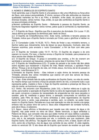 “Conheçamos {e} prossigamos em conhecer o SENHOR: como a alva, será a sua saída; e ele a
nós virá como a chuva, como chuva serôdia que rega a terra”. Oséias 6:3
25
Escola Dominical em Ação – www.ebdemacao.webnode.com.br
Curso de Discipulado – Pr. Francisco A. Barbosa – http://ogideao.blogspot.com/
Edição: Prof. Nilton C. Marcelino
II. NOMES E SÍMBOLOS DO ESPÍRITO SANTO
Você aprendeu que o Espírito Santo é uma pessoa e não uma influência ou força ativa
de Deus, pois possui personalidade. É divino, porque a Ele são atribuídas as mesmas
qualidades inerentes ao Pai e ao Filho, e também, é-lhe dado, de acordo com as
diversas funções, vários nomes. Veja, então, os que são conferidos ao Espírito Santo e
os seus principais símbolos.
a.Nomes conferidos ao Espírito Santo: - Referente à pessoa do Espírito Santo, as
Escrituras Sagradas registram vários nomes, pelos quais é conhecido ou representado.
Veja:
a.1. O Espírito de Deus:- Significa que Ele é executivo da divindade. Em Lucas 11.20,
Jesus afirma que expulsara os demônios pelo ‘dedo de Deus’.
a.2. O Espírito de Cristo(Romanos 8.9):- Este nome, conferido à terceira pessoa da
Trindade, indica que o Espírito Santo é enviado por Cristo, para o glorificar e habitar no
salvo.
a.3. O Consolador (João 14.16,26; 16.7):- Perto de findar o seu ministério terreno, o
Senhor sabia que, brevemente, teria de deixar os seus discípulos. Contudo, eles não
ficariam sozinhos, pois enviaria o ‘outro Consolador’, a fim de ficar com eles para
sempre.
a.4. O Espírito de Verdade (João 14.17; 16.13):- O Espírito do engano e do erro
operam no mundo. Por isso, o Senhor enviou o Espírito de Verdade, para preservar os
seus servos das ciladas de Satanás.
a.5. O Espírito da Graça:- A graça é concedida aos crentes, a fim de viverem em
santidade e vencerem as fraquezas, próprias da carne (leia 2 Coríntios 12.9).
a.6. O Espírito de Vida(Romanos 8.2):- O poder do pecado e da morte não têm efeito
sobre aqueles que receberam o Espírito de Vida. Neste versículo, o apóstolo Paulo
afirma: ‘Porque a lei do Espírito de vida, em Cristo Jesus, me livrou da lei do pecado e
da morte’. Leia Romanos 8.11.
b.Símbolos do Espírito Santo: - Eles indicam a ação divina da terceira pessoa da
Trindade, através dos vários ministérios que exerce em prol dos servos de Deus.
Consideremos os principais:
b.1. Fogo:- Este símbolo fala da ação purificadora do Espírito Santo, na vida do crente.
Ao mesmo tempo que incinera a força do pecado dentro de nós, e consome tudo o que
representa palha, madeira e feno; o fogo do Espírito assinala a presença de Deus na
vida do crente, ao ilumina-lo e aquece-lo.
b.2. Vento:- No encontro com Nicodemos (João 3.8), o Senhor referiu-se à ação do
vento, para ilustrar a operação do Espírito Santo na obra de regeneração do pecador. É
ele quem convence a pessoa da necessidade de arrepender-se dos seus pecados e
receber, pela fé, mediante a graça divina, a salvação consumada no sacrifício do
Calvário, pelo Filho de Deus. O vento simboliza a obra regeneradora do Espírito
Santo.Tal como o vento, cuja presença é sentida, sem, no entanto, se poder tocar,
assim é o Espírito Santo. Percebe-se a sua real operação na vida do crente e da igreja,
embora não se possa vê-lo tal como é. Seus atos independem da vontade humana,
pois ele é Deus, é soberano.
b.3. Água:- Jesus afirmou a Nicodemos que ‘aquele que não nascer da água e do
Espírito, não pode entrar no reino de Deus’. Neste versículo, a água simboliza a
Palavra de Deus, que concede vida aos que estão mortos em seus delitos e pecados.
Todavia, em João 7.37, o Senhor Jesus identifica-se como a verdadeira fonte de água
viva, isto é, da salvação consumada por ele, e conferida aos que aceitaram, pelo
Espírito Santo. Ele afirmou: ‘Se alguém tem sede, venha a mim, e beba. Quem crê em
mim, como diz a Escritura, rios de água viva correrão do seu ventre’. E João registra,
ainda no versículo 39: ‘E isto disse ele do Espírito que haviam de receber os que nele
 
