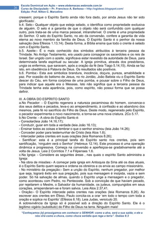 “Conheçamos {e} prossigamos em conhecer o SENHOR: como a alva, será a sua saída; e ele a
nós virá como a chuva, como chuva serôdia que rega a terra”. Oséias 6:3
26
Escola Dominical em Ação – www.ebdemacao.webnode.com.br
Curso de Discipulado – Pr. Francisco A. Barbosa – http://ogideao.blogspot.com/
Edição: Prof. Nilton C. Marcelino
cressem; porque o Espírito Santo ainda não fora dado, por ainda Jesus não ter sido
glorificado’.
b.4. Selo:- Qualquer objeto que esteja selado, o identifica como propriedade exclusiva
de alguém. O selo é a garantia de que o objeto não será confundido com qualquer
outro, pois trata-se de uma marca pessoal, intransferível. O crente é uma propriedade
do Senhor. O selo do Espírito Santo, no ato da conversão, confere a garantia de vida
eterna ao novo membro da família de Deus. O Espírito Santo é o penhor da nossa
salvação (leia Efésios 1.13,14). Desta forma, a Bíblia ensina que todo o crente é selado
com o Espírito Santo.
b.5. Azeite:- É o mais conhecido dos símbolos atribuídos à terceira pessoa da
Trindade. No Antigo Testamento, era usado para consagrar os sacerdotes e os reis de
Israel. Ser ungido com o azeite, significava estar revestido da autoridade de Deus, para
determinada tarefa espiritual ou secular. A igreja primitiva, através dos presbíteros,
ungia os enfermos, que saravam, após a oração da fé (leia Tiago 5.14,15). Ainda se faz
isto, em obediência à Palavra de Deus. Os resultados são positivos.
b.6. Pomba:- Esta ave simboliza brandura, inocência, doçura, pureza, amabilidade e
paz. Por ocasião do batismo de Jesus, no rio Jordão, João Batista viu o Espírito Santo
descer do Céu, em forma corpórea de uma pomba, e pousar sobre o Filho de Deus,
para indicar que aquele era o Messias. Isto não significa que a terceira pessoa da
Trindade tenha esta aparência, pois, como espírito, não possui forma que se possa
definir.
III. A OBRA DO ESPÍRITO SANTO
a.No Pecador: - O Espírito regenera a natureza pecaminosa do homem, convence-o
dos seus delitos e pecados, leva-o ao arrependimento, à confissão e ao abandono dos
mesmos, pela fé no sacrifício do Filho de Deus. Deste modo, regenerado pelo Espírito,
o pecador experimenta o novo nascimento, e torna-se uma nova criatura. 2Co 5.17.
b.No Crente: - A obra do Espírito Santo é:
- Consolar(leia João 14.16,17);
- Conduzir, guiar em toda a verdade (leia João 16.13);
- Ensinar todos as coisas e lembrar o que o senhor ensinou (leia João 14.26);
- Conceder poder para testemunhar de Cristo (leia Atos 1.8);
- Interceder pelos crentes em suas orações (leia Romanos 8.26);
- Santificar: esta é a principal tarefa do Espírito santo nos crentes, pois sem
santificação, ‘ninguém verá o Senhor’ (Hebreus 12.14). Este processo é uma operação
dinâmica e progressiva. Começa na conversão e aperfeiçoa-se gradativamente até a
volta de Jesus. Leia 2 Coríntios 7.1 e Filipenses 1.6.
c.Na Igreja: - Considere as seguintes áreas , nas quais o espírito Santo administra a
Igreja:
- Na obra de missões:- A começar pela igreja em Antioquia da Síria até os dias atuais,
é o Espírito Santo quem separa e ordena os obreiros e os envia ao campo missionário.
- No ministério da pregação:- Sem a unção do Espírito, nenhum pregador, por melhor
que seja, logrará êxito em sua pregação, pois sua mensagem é insípida, vazia e sem
poder. Só há salvação de almas, quando o Espírito unge a mensagem e o pregador,
como aconteceu com Pedro, no Pentecoste. Sob a convicção de que haviam pecado,
por rejeitarem o Mestre, o Salvador da humanidade, os judeus, compungidos em seus
corações, arrependeram-se e foram salvos. Leia Atos 2.37,41.
- Oração:- O Espírito intercede pelos crentes nas orações (leia Romanos 8.26). Ao
escrever aos crentes em Éfeso, Paulo concita-os a orar ‘em todo o tempo com toda a
oração e súplica no Espírito’ (Efésios 6.18). Leia Judas, versículo 20.
A sobrevivência da Igreja só é possível sob a direção do Espírito Santo. Ele é o
legítimo vigário (substituto) do Filho de Deus na terra. Ninguém mais!
 