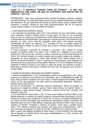 “Conheçamos {e} prossigamos em conhecer o SENHOR: como a alva, será a sua saída; e ele a
nós virá como a chuva, como chuva serôdia que rega a terra”. Oséias 6:3
27
Escola Dominical em Ação – www.ebdemacao.webnode.com.br
Curso de Discipulado – Pr. Francisco A. Barbosa – http://ogideao.blogspot.com/
Edição: Prof. Nilton C. Marcelino
LIÇÃO 10 - O DISCÍPULO VIVENDO CHEIO DO ESPÍRITO - ‘E NÃO VOS
EMBRIAGUEIS COM VINHO, EM QUE HÁ CONTENDA, MAS ENCHEI-VOS DO
ESPÍRITO’ – (EF 5.18)
INTRODUÇÃO - Viver cheio do Espírito Santo significa ser alegre, confiante, revestido
do poder de Deus. Por intermédio desta virtude, muitos cristãos enfrentaram os perigos
com destemor. Os que realmente são cheios do Espírito Santo, jamais voltaram atrás.
Aceitaram o martírio, cientes de que eram bem-aventurados. Isto só foi possível,
porque experimentaram uma vida repleta no Espírito!
I. A NATUREZA DO ESPÍRITO SANTO
1. No momento da conversão (Atos 19.2):- No momento em que você aceita a Jesus
como Salvador, recebe o Espírito Santo. Foi Ele quem, na hora de sua conversão,
atuou em seu ser, para que se decidisse por Cristo. Ele lhe convenceu que era pecador
e necessitava do arrependimento, para alcançar o perdão de Deus. No instante em que
levantou as mãos, como sinal de aceitação, você sentiu uma alegria incontida,
manifestada, às vezes, por lágrimas. É o momento em que a terceira pessoa da
Trindade passa a habitar na vida do crente, que se torna o templo do Deus Altíssimo.
Leia 1 Co 6.19.
2. Como promessa e garantia da salvação (1 Coríntios 1.22):- Dentre as muitas
funções do Espírito Santo e de tudo o que a Bíblia diz a respeito de sua pessoa
destaca-se o fato de ser Ele o penhor, ou seja, a garantia de nossa futura herança em
Cristo: ‘Em (Cristo) também vós estais, depois que ouvistes a palavra da verdade, o
evangelho da vossa salvação; e, tendo nele também crido, fostes selados com o
Espírito Santo da promessa; o qual é o penhor da nossa herança, para redenção da
promessa de Deus, para louvor da sua glória’ (Efésios 1.13,14). É o Espírito Santo que,
mediante a Palavra de Deus e por todos os meios da graça, nos capacita a atingir a
glória eterna de Deus. Este selo é o penhor do futuro que nos aguarda aqui na terra e
na eternidade.
II. COMO SE RECEBE O BATISMO NO ESPÍRITO SANTO
1. Através da oração (Atos 1.14):- Na despedida, antes de sua ascensão ao céu, Jesus
ordenou aos discípulos que ficassem em Jerusalém, até a manifestação do poder de
Deus. Eles já haviam recebido, em suas vidas, a terceira pessoa da trindade, quando
Cristo, em um dos encontros com eles, após sua ressurreição disse-lhes: ‘Recebei o
Espírito Santo’ (João 20.22).
No dia de Pentecostes, os discípulos estavam assentados, talvez no período de
descanso da oração de joelhos, quando ‘todos foram cheios do Espírito Santo, e
começaram a falar noutras línguas, conforme o Espírito Santo lhes concedia que
falassem’ (Atos 2.4).
2. Por intermédio de Jesus (João 1.33):- É Jesus quem batiza no Espírito Santo. João
Batista apareceu no cenário da Judéia e pregou o arrependimento de pecados, a fim de
preparar os judeus para receberem a Cristo. Ele se tornou conhecido imediatamente,
por causa da dura mensagem que transmitia.Os sacerdotes e levitas mandaram lhe
perguntar quem era ele, e João Batista, respondeu que não era o Cristo, mas a vós que
clamava no deserto: ‘Endireitai o caminho do Senhor, como disse o profeta Isaías’
(João 1.23). Declarou também que batizava com água, para arrependimento, mas o
que vinha logo em seguida era maior do que ele, e batizaria com o Espírito Santo.
Este, a quem João Batista se referia, é Jesus Cristo, o nosso Salvador. Se você ainda
não é batizado no Espírito Santo, ore, peça insistentemente, e o Filho de Deus lhe
revestirá do poder do alto.
 