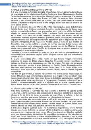“Conheçamos {e} prossigamos em conhecer o SENHOR: como a alva, será a sua saída; e ele a
nós virá como a chuva, como chuva serôdia que rega a terra”. Oséias 6:3
28
Escola Dominical em Ação – www.ebdemacao.webnode.com.br
Curso de Discipulado – Pr. Francisco A. Barbosa – http://ogideao.blogspot.com/
Edição: Prof. Nilton C. Marcelino
III. O QUE É O BATISMO NO ESPÍRITO SANTO?
1. É uma promessa do Pai (Joel 2.28,29):- Deus fez ao homem, aproximadamente oito
mil promessas, sendo o batismo no Espírito Santo uma delas. No passado, o Espírito
Santo manifestava-se de forma específica. De acordo com a necessidade, Ele operava
na vida dos servos de Deus (leia Êxodo 35.30-35). No entanto, Deus prometeu
derramar o seu Espírito sobre todos os homens, para que profetizassem e tivessem
sonhos. O batismo no Espírito Santo é uma bênção atual e que está ao alcance de
todos os que crêem.
2. É um revestimento de poder (Marcos 16.17,18):- Os discípulos, antes do batismo no
Espírito Santo, eram tímidos e medrosos. Inclusive, no dia da prisão de Jesus, todos
fugiram, com exceção de Pedro, que acompanhou até o local onde o Filho de Deus foi
julgado. Na casa do sumo-sacerdote Caifás, o amigo de Cristo, que prometeu segui-lo
até a morte, com medo de morrer, negou-o três vezes. No entanto, no dia de
pentecostes, revestido do poder de Deus, quando os judeus, atraídos pelo barulho das
línguas estranhas que os discípulos falavam, declararam que os seguidores de Jesus
estavam embriagados, Pedro respondeu: ‘Varões judeus, e todos os que habitais em
Jerusalém, seja-vos isto notório, e escutai as minhas palavras. Estes homens não
estão embriagados, como vós pensais, sendo a terceira hora do dia. Mas isto é o que
foi dito pelo profeta Joel’ (Atos 2.14-16). No término de sua mensagem, quase três mil
pessoas aceitou a Jesus como salvador.
Com certeza, todos os revestidos do poder de Deus, são mais do que vencedores. Se
você ainda não é batizado no Espírito Santo, busque-o com fé, pois este revestimento
também é seu.
3. É uma necessidade (Atos 19.6):- Paulo, em sua terceira viagem missionária,
encontrou na cidade de Éfeso, alguns discípulos. O apóstolo sempre considerou o
batismo no Espírito uma necessidade na vida do cristão. Por isso, ele perguntou
àqueles discípulos, se eles já eram batizados no Espírito Santo. Responderam-lhe:
‘Nós nem ainda ouvimos que haja Espírito Santo’ (Atos 19.2). Paulo, então, orou,
impondo as mãos sobre eles, e Jesus batizou-os no Espírito Santo, e falavam línguas e
profetizavam.
Nos dias em que vivemos, o batismo no Espírito Santo é uma grande necessidade. As
muitas dificuldades que enfrentamos na atualidade e as forças do mal que atuam neste
mundo, levam o homem aos vícios e das drogas e da bebida, à prostituição, à violência
e a tantas coisas ruins que destroem a humanidade. Entretanto, o homem triste e
desiludido, desenganado pela medicina e rejeitado pela sociedade, quando aceita a
Jesus, renova as suas forças, principalmente, depois que é batizado no Espírito Santo.
IV. DÁDIVAS DO ESPÍRITO SANTO?
1.Os dons espirituais (1 Coríntios 12.8-10):-Mediante o batismo no Espírito Santo,
recebemos os dons espirituais. São os seguintes: a palavra da sabedoria, a palavra da
ciência, a fé, os dons de curar, a operação de maravilhas, a profecia, o dom de
discernir os espíritos, a variedade de línguas e a interpretação de línguas.
Os dons espirituais são necessários para a edificação espiritual e o crescimento da
igreja. São concedidos gratuitamente e devem ser utilizados, também, de graça. Nós o
recebemos mediante o nosso pedido a Deus. Se você deseja um ou mais destes dons,
comece a busca-los ainda hoje, com fé e o Senhor lhe concederá.
2. O Fruto do Espírito (Gálatas 5.22):- No momento da regeneração, o novo homem
pessa a ter a mente de Cristo e a produzir o fruto do Espírito, que podemos comparar a
uma laranja com nove gomos, cujos nomes diferem uns dos outros. São eles: caridade,
gozo, paz, longanimidade, benignidade, fé, mansidão e temperança. Não são diversos
frutos, mas um só, constituído por nove virtudes diferentes. Jesus orou esta sublime
oração: ‘porque pelo fruto se conhece a árvore’ (Mateus 12.33). Isto significa dizer que
 