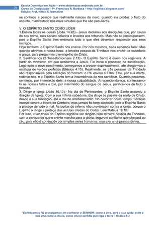 “Conheçamos {e} prossigamos em conhecer o SENHOR: como a alva, será a sua saída; e ele a
nós virá como a chuva, como chuva serôdia que rega a terra”. Oséias 6:3
29
Escola Dominical em Ação – www.ebdemacao.webnode.com.br
Curso de Discipulado – Pr. Francisco A. Barbosa – http://ogideao.blogspot.com/
Edição: Prof. Nilton C. Marcelino
se conhece a pessoa que realmente nasceu de novo, quando ela produz o fruto do
espírito, manifestado nas nove virtudes que lhe são peculiares.
V. O ESPÍRITO SANTO COMO LÍDER
1.Ensina todas as coisas (João 14.26):- Jesus declarou aos discípulos que, por causa
de seu nome, eles seriam odiados e levados aos tribunais. Mas não se preocupassem,
pois o Espírito Santo lhes ensinaria tudo o que eles deveriam responder aos seus
inimigos.
Hoje também, o Espírito Santo nos ensina. Por nós mesmos, nada sabemos falar. Mas
quando abrimos a nossa boca, a terceira pessoa da Trindade nos enche de sabedoria
e graça, para pregarmos o evangelho de Cristo.
2. Santifica-nos (2 Tessalonicenses 2.13):- O Espírito Santo é quem nos regenera. A
partir do momento em que aceitamos a Jesus, Ele inicia o processo de santificação.
Logo após o novo nascimento, começamos a crescer espiritualmente, até chegarmos a
estatura de varões perfeitos (Efésios 4.13). Realmente, as três pessoas da Trindade
são responsáveis pela salvação do homem: o Pai enviou o Filho. Este, por sua morte,
redimiu-nos, e o Espírito Santo tem a incumbência de nos santificar. Quando pecamos,
sentimos, por intermédio dele, a nossa culpabilidade. Arrependendo-nos, confessamo-
lo as nossas faltas e Ele, por intermédio do sangue de Jesus, purifica-nos de todo o
pecado.
3. Dirige a Igreja (João 16.13):- No dia de Pentecostes, o Espírito Santo assumiu a
direção da Igreja. Com a sua infinita sabedoria, Ele dirige os passos da eleita de Cristo,
desde a sua fundação, até o dia do arrebatamento. No decorrer deste tempo, Satanás
investe contra a Noiva do Cordeiro, mas jamais foi bem sucedido, pois o Espírito Santo
a protege de todo o mal. As portas do inferno não prevalecem contra a igreja, porque o
Espírito a dirige e protege das astutas ciladas do Diabo. Leia Mateus 16.18.
Por isso, viver cheio do Espírito significa ser dirigido pela terceira pessoa da Trindade,
com a certeza de que o crente marcha para a glória, seguro e confiante que chegará ao
céu, pois não é conduzido por simples seres humanos, mas por uma pessoa divina.
 