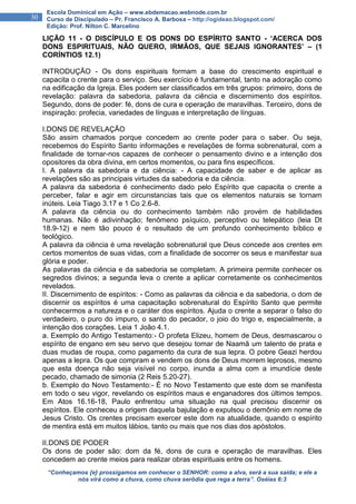 “Conheçamos {e} prossigamos em conhecer o SENHOR: como a alva, será a sua saída; e ele a
nós virá como a chuva, como chuva serôdia que rega a terra”. Oséias 6:3
30
Escola Dominical em Ação – www.ebdemacao.webnode.com.br
Curso de Discipulado – Pr. Francisco A. Barbosa – http://ogideao.blogspot.com/
Edição: Prof. Nilton C. Marcelino
LIÇÃO 11 - O DISCÍPULO E OS DONS DO ESPÍRITO SANTO - ‘ACERCA DOS
DONS ESPIRITUAIS, NÃO QUERO, IRMÃOS, QUE SEJAIS IGNORANTES’ – (1
CORÍNTIOS 12.1)
INTRODUÇÃO - Os dons espirituais formam a base do crescimento espiritual e
capacita o crente para o serviço. Seu exercício é fundamental, tanto na adoração como
na edificação da Igreja. Eles podem ser classificados em três grupos: primeiro, dons de
revelação: palavra da sabedoria, palavra da ciência e discernimento dos espíritos.
Segundo, dons de poder: fé, dons de cura e operação de maravilhas. Terceiro, dons de
inspiração: profecia, variedades de línguas e interpretação de línguas.
I.DONS DE REVELAÇÃO
São assim chamados porque concedem ao crente poder para o saber. Ou seja,
recebemos do Espírito Santo informações e revelações de forma sobrenatural, com a
finalidade de tornar-nos capazes de conhecer o pensamento divino e a intenção dos
opositores da obra divina, em certos momentos, ou para fins específicos.
I. A palavra da sabedoria e da ciência: - A capacidade de saber e de aplicar as
revelações são as principais virtudes da sabedoria e da ciência.
A palavra da sabedoria é conhecimento dado pelo Espírito que capacita o crente a
perceber, falar e agir em circunstancias tais que os elementos naturais se tornam
inúteis. Leia Tiago 3.17 e 1 Co 2.6-8.
A palavra da ciência ou do conhecimento também não provém de habilidades
humanas. Não é adivinhação; fenômeno psíquico, perceptivo ou telepático (leia Dt
18.9-12) e nem tão pouco é o resultado de um profundo conhecimento bíblico e
teológico.
A palavra da ciência é uma revelação sobrenatural que Deus concede aos crentes em
certos momentos de suas vidas, com a finalidade de socorrer os seus e manifestar sua
glória e poder.
As palavras da ciência e da sabedoria se completam. A primeira permite conhecer os
segredos divinos; a segunda leva o crente a aplicar corretamente os conhecimentos
revelados.
II. Discernimento de espíritos: - Como as palavras da ciência e da sabedoria, o dom de
discernir os espíritos é uma capacitação sobrenatural do Espírito Santo que permite
conhecermos a natureza e o caráter dos espíritos. Ajuda o crente a separar o falso do
verdadeiro, o puro do impuro, o santo do pecador, o joio do trigo e, especialmente, a
intenção dos corações. Leia 1 João 4.1.
a. Exemplo do Antigo Testamento:- O profeta Elizeu, homem de Deus, desmascarou o
espírito de engano em seu servo que desejou tomar de Naamã um talento de prata e
duas mudas de roupa, como pagamento da cura de sua lepra. O pobre Geazi herdou
apenas a lepra. Os que compram e vendem os dons de Deus morrem leprosos, mesmo
que esta doença não seja visível no corpo, inunda a alma com a imundície deste
pecado, chamado de simonia (2 Reis 5.20-27).
b. Exemplo do Novo Testamento:- É no Novo Testamento que este dom se manifesta
em todo o seu vigor, revelando os espíritos maus e enganadores dos últimos tempos.
Em Atos 16.16-18, Paulo enfrentou uma situação na qual precisou discernir os
espíritos. Ele conheceu a origem daquela bajulação e expulsou o demônio em nome de
Jesus Cristo. Os crentes precisam exercer este dom na atualidade, quando o espírito
de mentira está em muitos lábios, tanto ou mais que nos dias dos apóstolos.
II.DONS DE PODER
Os dons de poder são: dom da fé, dons de cura e operação de maravilhas. Eles
concedem ao crente meios para realizar obras espirituais entre os homens.
 