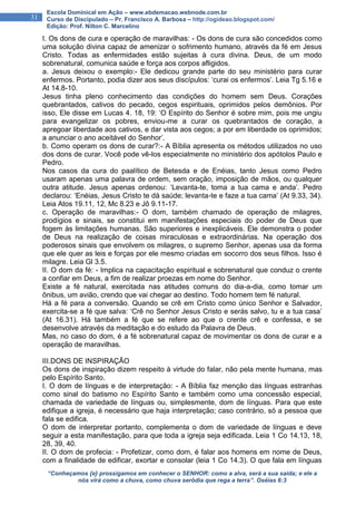 “Conheçamos {e} prossigamos em conhecer o SENHOR: como a alva, será a sua saída; e ele a
nós virá como a chuva, como chuva serôdia que rega a terra”. Oséias 6:3
31
Escola Dominical em Ação – www.ebdemacao.webnode.com.br
Curso de Discipulado – Pr. Francisco A. Barbosa – http://ogideao.blogspot.com/
Edição: Prof. Nilton C. Marcelino
I. Os dons de cura e operação de maravilhas: - Os dons de cura são concedidos como
uma solução divina capaz de amenizar o sofrimento humano, através da fé em Jesus
Cristo. Todas as enfermidades estão sujeitas à cura divina. Deus, de um modo
sobrenatural, comunica saúde e força aos corpos afligidos.
a. Jesus deixou o exemplo:- Ele dedicou grande parte do seu ministério para curar
enfermos. Portanto, podia dizer aos seus discípulos: ‘curai os enfermos’. Leia Tg 5.16 e
At 14.8-10.
Jesus tinha pleno conhecimento das condições do homem sem Deus. Corações
quebrantados, cativos do pecado, cegos espirituais, oprimidos pelos demônios. Por
isso, Ele disse em Lucas 4. 18, 19: ‘O Espírito do Senhor é sobre mim, pois me ungiu
para evangelizar os pobres, enviou-me a curar os quebrantados de coração, a
apregoar liberdade aos cativos, e dar vista aos cegos; a por em liberdade os oprimidos;
a anunciar o ano aceitável do Senhor’.
b. Como operam os dons de curar?:- A Bíblia apresenta os métodos utilizados no uso
dos dons de curar. Você pode vê-los especialmente no ministério dos apótolos Paulo e
Pedro.
Nos casos da cura do paalítico de Betesda e de Enéias, tanto Jesus como Pedro
usaram apenas uma palavra de ordem, sem oração, imposição de mãos, ou qualquer
outra atitude. Jesus apenas ordenou: ‘Levanta-te, toma a tua cama e anda’. Pedro
declarou: ‘Enéias, Jesus Cristo te dá saúde; levanta-te e faze a tua cama’ (At 9.33, 34).
Leia Atos 19.11, 12, Mc 8.23 e Jô 9.11-17.
c. Operação de maravilhas:- O dom, também chamado de operação de milagres,
prodígios e sinais, se constitui em manifestações especiais do poder de Deus que
fogem às limitações humanas. São superiores e inexplicáveis. Ele demonstra o poder
de Deus na realização de coisas miraculosas e extraordinárias. Na operação dos
poderosos sinais que envolvem os milagres, o supremo Senhor, apenas usa da forma
que ele quer as leis e forças por ele mesmo criadas em socorro dos seus filhos. Isso é
milagre. Leia Gl 3.5.
II. O dom da fé: - Implica na capacitação espiritual e sobrenatural que conduz o crente
a confiar em Deus, a fim de realizar proezas em nome do Senhor.
Existe a fé natural, exercitada nas atitudes comuns do dia-a-dia, como tomar um
ônibus, um avião, crendo que vai chegar ao destino. Todo homem tem fé natural.
Há a fé para a conversão. Quando se crê em Cristo como único Senhor e Salvador,
exercita-se a fé que salva: ‘Crê no Senhor Jesus Cristo e serás salvo, tu e a tua casa’
(At 16.31). Há também a fé que se refere ao que o crente crê e confessa, e se
desenvolve através da meditação e do estudo da Palavra de Deus.
Mas, no caso do dom, é a fé sobrenatural capaz de movimentar os dons de curar e a
operação de maravilhas.
III.DONS DE INSPIRAÇÃO
Os dons de inspiração dizem respeito à virtude do falar, não pela mente humana, mas
pelo Espírito Santo.
I. O dom de línguas e de interpretação: - A Bíblia faz menção das línguas estranhas
como sinal do batismo no Espírito Santo e também como uma concessão especial,
chamada de variedade de línguas ou, simplesmente, dom de línguas. Para que este
edifique a igreja, é necessário que haja interpretação; caso contrário, só a pessoa que
fala se edifica.
O dom de interpretar portanto, complementa o dom de variedade de línguas e deve
seguir a esta manifestação, para que toda a igreja seja edificada. Leia 1 Co 14.13, 18,
28, 39, 40.
II. O dom de profecia: - Profetizar, como dom, é falar aos homens em nome de Deus,
com a finalidade de edificar, exortar e consolar (leia 1 Co 14.3). O que fala em línguas
 