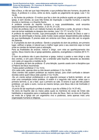 “Conheçamos {e} prossigamos em conhecer o SENHOR: como a alva, será a sua saída; e ele a
nós virá como a chuva, como chuva serôdia que rega a terra”. Oséias 6:3
32
Escola Dominical em Ação – www.ebdemacao.webnode.com.br
Curso de Discipulado – Pr. Francisco A. Barbosa – http://ogideao.blogspot.com/
Edição: Prof. Nilton C. Marcelino
fala a Deus, a não ser que haja interprete; o que profetiza fala aos homens, da parte de
Deus. A profecia é o único, entre os dons, sujeito ao julgamento da igreja. Leia 1 Co
14.29.
a. As fontes da profecia:- O motivo que faz o dom de profecia sujeito ao julgamento da
igreja, é sem dúvida, as suas três fontes de inspiração: o espírito humano, o espírito
imundo e mentiroso, e o Espírito Santo.
A profecia oriunda do espírito humano e suas possibilidades, você encontra
especialmente nos seguintes textos: Jr 23.16, 21 e 25.
O dom de profecia não é um método humano de adivinhar a sorte, de prever o futuro,
nem de tornar realidade os desejos dos crentes. Leia 1 Cr 17.1-4 e Ez 13.1-8.
A profecia do espírito imundo, cuja preocupação é imitar as obras de Deus e usar o
espírito de adivinhação e lisonja, pode muitas vezes passar despercebida pela sutileza
de sua manifestação. É preciso estar em sintonia com Deus, para não cair no engodo
da Satanás.
b. O propósito do dom de profecia:- Sendo o propósito do dom de profecia, em primeiro
lugar, edificar a igreja, é natural que o melhor lugar para o seu exercício seja no local
onde os crentes se reúnem para a adoração.
Para as finalidades de ensinar, instruir e dirigir, com vista ao aperfeiçoamento dos
santos, Deus mesmo deu à igreja apóstolos, pastores, evangelistas e mestres (Ef 4.11-
12).
O dom de profecia não é para doutrinar a igreja, instruir o pastor e nem dirigir a vida
dos crentes, e sim para informar, dar a entender pelo Espírito, deixando as decisões
com cada um segundo a medida da fé.
c. A disciplina do dom de profecia:- É uma bênção, quando usado com a disciplina que
a Palavra de Deus recomenda:
-Todos podem profetizar (1 Co 14.5);
-Em cada culto, apenas dois ou três devem profetizar (1 Co 14.29);
-Dois crentes não podem profetizar ao mesmo tempo, pois criam confusão e deixam
dúvidas sobre quem Deus está usando (1 Co 14.29).
-Se um crente estiver profetizando e um segundo começar a fazê-lo também, só vai
criar uma competição entre profetas. A ordem é o segundo não iniciar, antes que o
primeiro termine, e, se o fizer, que o primeiro se cale. O ensino é que até três podem
profetizar, um após o outro, nunca ao mesmo tempo, pois Deus não é de Confusão (I
Co 14.31, 33).
-A prova de ser espiritual e profeta é aceitar o que diz a Bíblia (I Co 14.37-40).
Os dons do Espírito são os meios pelos quais os membros do corpo de Cristo são
habilitados e equipados para a realização da obra de Deus. Sem os dons do Espírito,
ao invés de a Igreja ser um organismo vivo e poderoso, seria apenas mais uma
organização humana e religiosa.
 