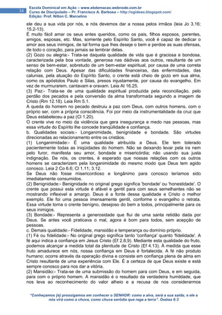 “Conheçamos {e} prossigamos em conhecer o SENHOR: como a alva, será a sua saída; e ele a
nós virá como a chuva, como chuva serôdia que rega a terra”. Oséias 6:3
34
Escola Dominical em Ação – www.ebdemacao.webnode.com.br
Curso de Discipulado – Pr. Francisco A. Barbosa – http://ogideao.blogspot.com/
Edição: Prof. Nilton C. Marcelino
ele deu a sua vida por nós, e nós devemos dar a nossa pelos irmãos (leia Jo 3.16;
15.2-13).
É muito fácil amar os seus entes queridos, como os pais, filhos esposos, parentes,
amigos, esposas, etc. Mas, somente pelo Espírito Santo, você é capaz de dedicar o
amor aos seus inimigos, de tal forma que lhes deseje o bem e perdoe as suas ofensas,
de todo o coração, para jamais se lembrar delas.
(2) Gozo ou alegria:- Trata-se daquela qualidade de vida que é graciosa e bondosa,
caracterizada pela boa vontade, generosa nas dádivas aos outros, resultante de um
senso de bem-estar, sobretudo de um bem-estar espiritual, por causa de uma correta
relação com Deus. Apesar das dificuldades financeiras, das enfermidades, das
calunias, pela atuação do Espírito Santo, o crente está cheio de gozo em sua alma,
como os apóstolos Paulo e Silas, presos injustamente, por causa do evangelho. Em
vez de murmurarem, cantavam e oravam. Leia At 16.25.
(3) Paz:- Trata-se de uma qualidade espiritual produzida pela reconciliação, pelo
perdão dos pecados e pela conversão da alma transformada segundo a imagem de
Cristo (Rm 12.18). Leia Rm 5.1.
A queda do homem no pecado destruiu a paz com Deus, com outros homens, com o
próprio ser, com a própria consciência. Foi por meio da instrumentalidade da cruz que
Deus estabeleceu a paz (Cl 1.20).
O crente vive no meio da violência que gera insegurança e medo nas pessoas, mas
essa virtude do Espírito lhe concede tranqüilidade e confiança.
b. Qualidades sociais:- Longanimidade, benignidade e bondade. São virtudes
direcionadas ao relacionamento entre os cristãos.
(1) Longanimidade:- É uma qualidade atribuída a Deus. Ele tem tolerado
pacientemente todas as iniqüidades do homem. Não se deixando levar pela ira nem
pelo furor, manifesta seu amor, bondade e misericórdia; não usando sua justa
indignação. De nós, os crentes, é esperado que nossas relações com os outros
homens se caracterizem pela longanimidade do mesmo modo que Deus tem agido
conosco. Leia 2 Co 6.6; Cl 1.11; 3.12.
Se Deus não fosse misericordioso e longânimo para conosco teríamos sido
imediatamente consumidos.
(2) Benignidade:- Benignidade no original grego significa 'bondade' ou 'honestidade'. O
crente que possui esta virtude é afável e gentil para com seus semelhantes não se
mostrando inflexivel e amargo. Deus é a fonte dessa qualidade e Cristo o melhor
exemplo. Ele foi uma pessoa imensamente gentil, conforme o evangelho o retrata.
Essa virtude torna o crente benígno, desejoso do bem a todos, principalmente para os
seus inimigos.
(3) Bondade:- Representa a generosidade que flui de uma santa retidão dada por
Deus. Se antes você praticava o mal, agora é bom para todos, sem acepção de
pessoas.
c. Demais qualidade:- Fidelidade, mansidão e temperança ou domínio próprio.
(1) Fé ou fidelidade:- No original grego significa tanto 'confiança' quanto 'fidelidade'. A
fé aqui indica a confiança em Jesus Cristo (Ef 2.8,9). Mediante esta qualidade do fruto,
podemos alcançar a medida total da plenitude de Cristo (Ef 4.13). À medida que esse
fruto amadurece em nós, nossa confiança em Deus é fortalecida. A fé não produto
humano; ocorre através da operação divina e consiste em confiança plena de alma em
Cristo resultante de uma experiência com Ele. É a certeza de que Deus existe e está
sempre conosco para nos dar a vitória.
(2) Mansidão:- Trata-se de uma submissão do homem para com Deus, e em seguida,
para com o próprio homem. A mansidão é o resultado da verdadeira humildade, que
nos leva ao reconhecimento do valor alheio e a recusa de nos considerarmos
 