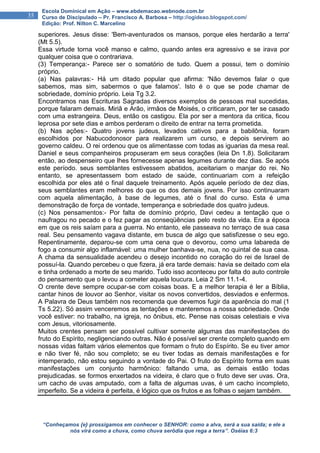 “Conheçamos {e} prossigamos em conhecer o SENHOR: como a alva, será a sua saída; e ele a
nós virá como a chuva, como chuva serôdia que rega a terra”. Oséias 6:3
35
Escola Dominical em Ação – www.ebdemacao.webnode.com.br
Curso de Discipulado – Pr. Francisco A. Barbosa – http://ogideao.blogspot.com/
Edição: Prof. Nilton C. Marcelino
superiores. Jesus disse: 'Bem-aventurados os mansos, porque eles herdarão a terra'
(Mt 5.5).
Essa virtude torna você manso e calmo, quando antes era agressivo e se irava por
qualquer coisa que o contrariava.
(3) Temperança:- Parece ser o somatório de tudo. Quem a possui, tem o domínio
próprio.
(a) Nas palavras:- Há um ditado popular que afirma: 'Não devemos falar o que
sabemos, mas sim, sabermos o que falamos'. Isto é o que se pode chamar de
sobriedade, domínio próprio. Leia Tg 3.2.
Encontramos nas Escrituras Sagradas diversos exemplos de pessoas mal sucedidas,
porque falaram demais. Miriã e Arão, irmãos de Moisés, o criticaram, por ter se casado
com uma estrangeira. Deus, então os castigou. Ela por ser a mentora da critica, ficou
leprosa por sete dias e ambos perderam o direito de entrar na terra prometida.
(b) Nas ações:- Quatro jovens judeus, levados cativos para a babilônia, foram
escolhidos por Nabucodonosor para realizarem um curso, e depois servirem ao
governo caldeu. O rei ordenou que os alimentasse com todas as iguarias da mesa real.
Daniel e seus companheiros propuseram em seus corações (leia Dn 1.8). Solicitaram
então, ao despenseiro que lhes fornecesse apenas legumes durante dez dias. Se após
este período. seus semblantes estivessem abatidos, aceitariam o manjar do rei. No
entanto, se apresentassem bom estado de saúde, continuariam com a refeição
escolhida por eles até o final daquele treinamento. Após aquele período de dez dias,
seus semblantes eram melhores do que os dos demais jovens. Por isso continuaram
com aquela alimentação, à base de legumes, até o final do curso. Esta é uma
demonstração de força de vontade, temperança e sobriedade dos quatro judeus.
(c) Nos pensamentos:- Por falta de domínio próprio, Davi cedeu a tentação que o
naufragou no pecado e o fez pagar as conseqüências pelo resto da vida. Era a época
em que os reis saíam para a guerra. No entanto, ele passeava no terraço de sua casa
real. Seu pensamento vagava distante, em busca de algo que satisfizesse o seu ego.
Repentinamente, deparou-se com uma cena que o devorou, como uma labareda de
fogo a consumir algo inflamável: uma mulher banhava-se, nua, no quintal de sua casa.
A chama da sensualidade acendeu o desejo incontido no coração do rei de Israel de
possuí-la. Quando percebeu o que fizera, já era tarde demais: havia se deitado com ela
e tinha ordenado a morte de seu marido. Tudo isso aconteceu por falta do auto controle
do pensamento que o levou a cometer aquela loucura. Leia 2 Sm 11.1-4.
O crente deve sempre ocupar-se com coisas boas. E a melhor terapia é ler a Bíblia,
cantar hinos de louvor ao Senhor, visitar os novos convertidos, desviados e enfermos.
A Palavra de Deus também nos recomenda que devemos fugir da aparência do mal (1
Ts 5.22). Só assim venceremos as tentações e manteremos a nossa sobriedade. Onde
você estiver: no trabalho, na igreja, no ônibus, etc. Pense nas coisas celestiais e viva
com Jesus, vitoriosamente.
Muitos crentes pensam ser possível cultivar somente algumas das manifestações do
fruto do Espírito, negligenciando outras. Não é possível ser crente completo quando em
nossas vidas faltam vários elementos que formam o fruto do Espírito. Se eu tiver amor
e não tiver fé, não sou completo; se eu tiver todas as demais manifestações e for
intemperado, não estou seguindo a vontade do Pai. O fruto do Espírito forma em suas
manifestações um conjunto harmônico: faltando uma, as demais estão todas
prejudicadas. se formos enxertados na videira, é claro que o fruto deve ser uvas. Ora,
um cacho de uvas amputado, com a falta de algumas uvas, é um cacho incompleto,
imperfeito. Se a videira é perfeita, é lógico que os frutos e as folhas o sejam também.
 