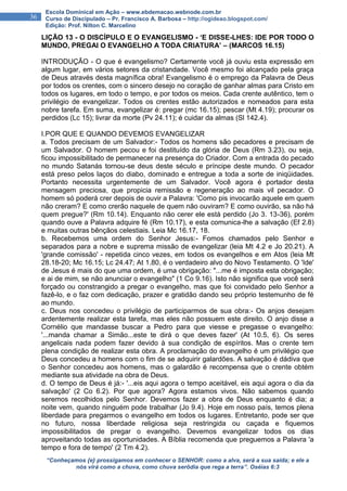 “Conheçamos {e} prossigamos em conhecer o SENHOR: como a alva, será a sua saída; e ele a
nós virá como a chuva, como chuva serôdia que rega a terra”. Oséias 6:3
36
Escola Dominical em Ação – www.ebdemacao.webnode.com.br
Curso de Discipulado – Pr. Francisco A. Barbosa – http://ogideao.blogspot.com/
Edição: Prof. Nilton C. Marcelino
LIÇÃO 13 - O DISCÍPULO E O EVANGELISMO - ‘E DISSE-LHES: IDE POR TODO O
MUNDO, PREGAI O EVANGELHO A TODA CRIATURA’ – (MARCOS 16.15)
INTRODUÇÃO - O que é evangelismo? Certamente você já ouviu esta expressão em
algum lugar, em vários setores da cristandade. Você mesmo foi alcançado pela graça
de Deus através desta magnífica obra! Evangelismo é o emprego da Palavra de Deus
por todos os crentes, com o sincero desejo no coração de ganhar almas para Cristo em
todos os lugares, em todo o tempo, e por todos os meios. Cada crente autêntico, tem o
privilégio de evangelizar. Todos os crentes estão autorizados e nomeados para esta
nobre tarefa. Em suma, evangelizar é: pregar (mc 16.15); pescar (Mt 4.19); procurar os
perdidos (Lc 15); livrar da morte (Pv 24.11); é cuidar da almas (Sl 142.4).
I.POR QUE E QUANDO DEVEMOS EVANGELIZAR
a. Todos precisam de um Salvador:- Todos os homens são pecadores e precisam de
um Salvador. O homem pecou e foi destituído da glória de Deus (Rm 3.23), ou seja,
ficou impossibilitado de permanecer na presença do Criador. Com a entrada do pecado
no mundo Satanás tornou-se deus deste século e príncipe deste mundo. O pecador
está preso pelos laços do diabo, dominado e entregue a toda a sorte de iniqüidades.
Portanto necessita urgentemente de um Salvador. Você agora é portador desta
mensagem preciosa, que propicia remissão e regeneração ao mais vil pecador. O
homem só poderá crer depois de ouvir a Palavra: 'Como pis invocarão aquele em quem
não creram? E como crerão naquele de quem não ouviram? E como ouvirão, sa não há
quem pregue?' (Rm 10.14). Enquanto não cerer ele está perdido (Jo 3. 13-36), porém
quando ouve a Palavra adquire fé (Rm 10.17), e esta comunica-lhe a salvação (Ef 2.8)
e muitas outras bênçãos celestiais. Leia Mc 16.17, 18.
b. Recebemos uma ordem do Senhor Jesus:- Fomos chamados pelo Senhor e
separados para a nobre e suprema missão de evangelizar (leia Mt 4.2 e Jo 20.21). A
'grande comissão' - repetida cinco vezes, em todos os evangelhos e em Atos (leia Mt
28.18-20; Mc 16.15; Lc 24.47; At 1.80, é o verdadeiro alvo do Novo Testamento. O 'Ide'
de Jesus é mais do que uma ordem, é uma obrigação: "...me é imposta esta obrigação;
e ai de mim, se não anunciar o evangelho" (1 Co 9.16). Isto não significa que você será
forçado ou constrangido a pregar o evangelho, mas que foi convidado pelo Senhor a
fazê-lo, e o faz com dedicação, prazer e gratidão dando seu próprio testemunho de fé
ao mundo.
c. Deus nos concedeu o privilégio de participarmos de sua obra:- Os anjos desejam
ardentemente realizar esta tarefa, mas eles não possuem este direito. O anjo disse a
Cornélio que mandasse buscar a Pedro para que viesse e pregasse o evangelho:
'...manda chamar a Simão...este te dirá o que deves fazer' (At 10.5, 6). Os seres
angelicais nada podem fazer devido à sua condição de espíritos. Mas o crente tem
plena condição de realizar esta obra. A proclamação do evangelho é um privilégio que
Deus concedeu a homens com o fim de se adquirir galardões. A salvação é dádiva que
o Senhor concedeu aos homens, mas o galardão é recompensa que o crente obtém
mediante sua atividade na obra de Deus.
d. O tempo de Deus é já:- '...eis aqui agora o tempo aceitável, eis aqui agora o dia da
salvação' (2 Co 6.2). Por que agora? Agora estamos vivos. Não sabemos quando
seremos recolhidos pelo Senhor. Devemos fazer a obra de Deus enquanto é dia; a
noite vem, quando ninguém pode trabalhar (Jo 9.4). Hoje em nosso país, temos plena
liberdade para pregarmos o evangelho em todos os lugares. Entretanto, pode ser que
no futuro, nossa liberdade religiosa seja restringida ou caçada e fiquemos
impossibilitados de pregar o evangelho. Devemos evangelizar todos os dias
aproveitando todas as oportunidades. A Bíblia recomenda que preguemos a Palavra 'a
tempo e fora de tempo' (2 Tm 4.2).
 