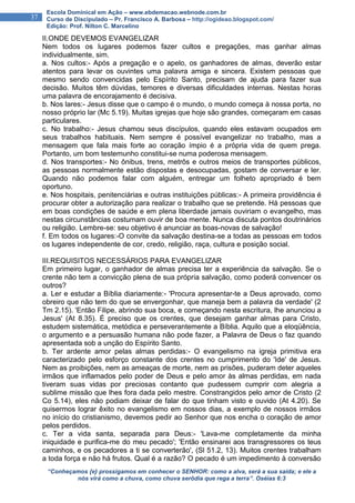 “Conheçamos {e} prossigamos em conhecer o SENHOR: como a alva, será a sua saída; e ele a
nós virá como a chuva, como chuva serôdia que rega a terra”. Oséias 6:3
37
Escola Dominical em Ação – www.ebdemacao.webnode.com.br
Curso de Discipulado – Pr. Francisco A. Barbosa – http://ogideao.blogspot.com/
Edição: Prof. Nilton C. Marcelino
II.ONDE DEVEMOS EVANGELIZAR
Nem todos os lugares podemos fazer cultos e pregações, mas ganhar almas
individualmente, sim.
a. Nos cultos:- Após a pregação e o apelo, os ganhadores de almas, deverão estar
atentos para levar os ouvintes uma palavra amiga e sincera. Existem pessoas que
mesmo sendo convencidas pelo Espírito Santo, precisam de ajuda para fazer sua
decisão. Muitos têm dúvidas, temores e diversas dificuldades internas. Nestas horas
uma palavra de encorajamento é decisiva.
b. Nos lares:- Jesus disse que o campo é o mundo, o mundo começa à nossa porta, no
nosso próprio lar (Mc 5.19). Muitas igrejas que hoje são grandes, começaram em casas
particulares.
c. No trabalho:- Jesus chamou seus discípulos, quando eles estavam ocupados em
seus trabalhos habituais. Nem sempre é possível evangelizar no trabalho, mas a
mensagem que fala mais forte ao coração ímpio é a própria vida de quem prega.
Portanto, um bom testemunho constitui-se numa poderosa mensagem.
d. Nos transportes:- No ônibus, trens, metrôs e outros meios de transportes públicos,
as pessoas normalmente estão dispostas e desocupadas, gostam de conversar e ler.
Quando não podemos falar com alguém, entregar um folheto apropriado é bem
oportuno.
e. Nos hospitais, penitenciárias e outras instituições públicas:- A primeira providência é
procurar obter a autorização para realizar o trabalho que se pretende. Há pessoas que
em boas condições de saúde e em plena liberdade jamais ouviriam o evangelho, mas
nestas circunstâncias costumam ouvir de boa mente. Nunca discuta pontos doutrinários
ou religião. Lembre-se: seu objetivo é anunciar as boas-novas de salvação!
f. Em todos os lugares:-O convite da salvação destina-se a todas as pessoas em todos
os lugares independente de cor, credo, religião, raça, cultura e posição social.
III.REQUISITOS NECESSÁRIOS PARA EVANGELIZAR
Em primeiro lugar, o ganhador de almas precisa ter a experiência da salvação. Se o
crente não tem a convicção plena de sua própria salvação, como poderá convencer os
outros?
a. Ler e estudar a Bíblia diariamente:- 'Procura apresentar-te a Deus aprovado, como
obreiro que não tem do que se envergonhar, que maneja bem a palavra da verdade' (2
Tm 2.15). 'Então Filipe, abrindo sua boca, e começando nesta escritura, lhe anunciou a
Jesus' (At 8.35). É preciso que os crentes, que desejam ganhar almas para Cristo,
estudem sistemática, metódica e perseverantemente a Bíblia. Aquilo que a eloqüência,
o argumento e a persuasão humana não pode fazer, a Palavra de Deus o faz quando
apresentada sob a unção do Espírito Santo.
b. Ter ardente amor pelas almas perdidas:- O evangelismo na igreja primitiva era
caracterizado pelo esforço constante dos crentes no cumprimento do 'Ide' de Jesus.
Nem as proibições, nem as ameaças de morte, nem as prisões, puderam deter aqueles
irmãos que inflamados pelo poder de Deus e pelo amor às almas perdidas, em nada
tiveram suas vidas por preciosas contanto que pudessem cumprir com alegria a
sublime missão que lhes fora dada pelo mestre. Constrangidos pelo amor de Cristo (2
Co 5.14), eles não podiam deixar de falar do que tinham visto e ouvido (At 4.20). Se
quisermos lograr êxito no evangelismo em nossos dias, a exemplo de nossos irmãos
no início do cristianismo, devemos pedir ao Senhor que nos encha o coração de amor
pelos perdidos.
c. Ter a vida santa, separada para Deus:- 'Lava-me completamente da minha
iniquidade e purifica-me do meu pecado'; 'Então ensinarei aos transgressores os teus
caminhos, e os pecadores a ti se converterão', (Sl 51.2, 13). Muitos crentes trabalham
a toda força e não há frutos. Qual é a razão? O pecado é um impedimento à conversão
 