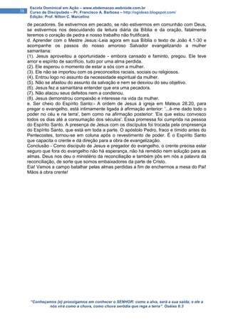 “Conheçamos {e} prossigamos em conhecer o SENHOR: como a alva, será a sua saída; e ele a
nós virá como a chuva, como chuva serôdia que rega a terra”. Oséias 6:3
38
Escola Dominical em Ação – www.ebdemacao.webnode.com.br
Curso de Discipulado – Pr. Francisco A. Barbosa – http://ogideao.blogspot.com/
Edição: Prof. Nilton C. Marcelino
de pecadores. Se estivermos em pecado, se não estivermos em comunhão com Deus,
se estivermos nos descuidando da leitura diária da Bíblia e da oração, fatalmente
teremos o coração de pedra e nosso trabalho não frutificará.
d. Aprender com o Mestre Jesus:-Leia agora em sua Bíblia o texto de João 4.1-30 e
acompanhe os passos do nosso amoroso Salvador evangelizando a mulher
samaritana:
(1). Jesus aproveitou a oportunidade - embora cansado e faminto, pregou. Ele teve
amor e espírito de sacrifício, tudo por uma alma perdida.
(2). Ele esperou o momento de estar a sós com a mulher.
(3). Ele não se importou com os preconceitos raciais, sociais ou religiosos.
(4). Entrou logo no assunto da necessidade espiritual da mulher.
(5). Não se afastou do assunto da salvação e nem se desviou do seu objetivo.
(6). Jesus fez a samaritana entender que era uma pecadora.
(7). Não atacou seus defeitos nem a condenou.
(8). Jesus demonstrou compaixão e interesse na vida da mulher.
e. Ser cheio do Espírito Santo:- A ordem de Jesus à igreja em Mateus 28.20, para
pregar o evangelho, está intimamente ligada à afirmação anterior: '...é-me dado todo o
poder no céu e na terra', bem como na afirmação posterior: 'Eis que estou convosco
todos os dias até a consumação dos séculos'. Essa promessa foi cumprida na pessoa
do Espírito Santo. A presença de Jesus com os discípulos foi trocada pela onipresença
do Espírito Santo, que está em toda a parte. O apóstolo Pedro, fraco e tímido antes do
Pentecostes, tornou-se em coluna após o revestimento de poder. É o Espírito Santo
que capacita o crente e dá direção para a obra de evangelização.
Conclusão - Como discípulo de Jesus e pregador do evangelho, o crente precisa estar
seguro que fora do evangelho não há esperança, não há remédio nem solução para as
almas. Deus nos deu o ministério da reconciliação e também pôs em nós a palavra da
reconciliação, de sorte que somos embaixadores da parte de Cristo.
Eia! Vamos a campo batalhar pelas almas perdidas a fim de enchermos a mesa do Pai!
Mãos à obra crente!
 