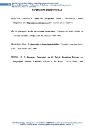 “Conheçamos {e} prossigamos em conhecer o SENHOR: como a alva, será a sua saída; e ele a
nós virá como a chuva, como chuva serôdia que rega a terra”. Oséias 6:3
39
Escola Dominical em Ação – www.ebdemacao.webnode.com.br
Curso de Discipulado – Pr. Francisco A. Barbosa – http://ogideao.blogspot.com/
Edição: Prof. Nilton C. Marcelino
REFERÊNCIAS BIBLIOGRÁFICAS
BARBOSA, Francisco A. Curso de Discipulado. Recife – Pernambuco - Brasil.
XXDisponível em: <http://ogideao.blogspot.com/>. Acesso em: 24 jul 2010.
BÍBLIA, português. Bíblia de Estudo Pentecostal. Tradução de João Ferreira de
XXAlmeida Revista e Corrigida. Rio de Janeiro. CPAD, 1995.
PEARLMAN, Myer. Conhecendo as Doutrinas da Bíblia. Tradução: Lawrence Olson.
2 ed. XXSão Paulo. Vida, 2006.
SPROUL, R. C. Verdades Essenciais da Fé Cristã: Doutrinas Básicas em
XxLinguagem Simples E Prática. Volume 3. São Paulo. Cultura Cristã, 1999.
 