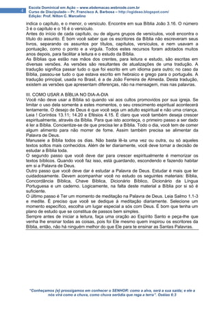 “Conheçamos {e} prossigamos em conhecer o SENHOR: como a alva, será a sua saída; e ele a
nós virá como a chuva, como chuva serôdia que rega a terra”. Oséias 6:3
4
Escola Dominical em Ação – www.ebdemacao.webnode.com.br
Curso de Discipulado – Pr. Francisco A. Barbosa – http://ogideao.blogspot.com/
Edição: Prof. Nilton C. Marcelino
indica o capítulo, e o menor, o versículo. Encontre em sua Bíblia João 3.16. O número
3 é o capítulo e o 16 é o versículo.
Antes do início de cada capítulo, ou de alguns grupos de versículos, você encontra o
título do assunto. É bom você saber que os escritores da Bíblia não escreveram seus
livros, separando os assuntos por títulos, capítulos, versículos, e nem usavam a
pontuação, como o ponto e a virgula. Todos estes recursos foram adotados muitos
anos depois, para facilitar a leitura e o estudo da Bíblia.
As Bíblias que estão nas mãos dos crentes, para leitura e estudo, são escritas em
diversas versões. As versões são resultantes de atualizações de uma tradução. A
tradução significa passar tudo o que foi escrito em um idioma para outro; no caso da
Bíblia, passou-se tudo o que estava escrito em hebraico e grego para o português. A
tradução principal, usada no Brasil, é a de João Ferreira de Almeida. Desta tradução,
existem as versões que apresentam diferenças, não na mensagem, mas nas palavras.
III. COMO USAR A BÍBLIA NO DIA-A-DIA
Você não deve usar a Bíblia só quando vai aos cultos promovidos por sua igreja. Se
limitar o uso dela somente a estes momentos, o seu crescimento espiritual acontecerá
lentamente. O desejo de Deus é que você seja um adulto espiritual e não uma criança.
Leia ! Coríntios 13.11; 14.20 e Efésios 4.15. É claro que você também deseja crescer
espiritualmente, através da Bíblia. Para que isto aconteça, o primeiro passo a ser dado
é ler a Bíblia. Concientize-se de que precisa ler a Bíblia. Todo o dia, você tem de comer
algum alimento para não morrer de fome. Assim também precisa se alimentar da
Palavra de Deus.
Manuseie a Bíblia todos os dias. Não basta lê-la uma vez ou outra, ou só aqueles
textos soltos mais conhecidos. Além de ler diariamente, você deve tomar a decisão de
estudar a Bíblia toda.
O segundo passo que você deve dar para crescer espiritualmente é memorizar os
textos bíblicos. Quando você faz isso, está guardando, escondendo e fazendo habitar
em si a Palavra de Deus.
Outro passo que você deve dar é estudar a Palavra de Deus. Estudar é mais que ler
cuidadosamente. Devem acompanhar você no estudo os seguintes materiais: Bíblia,
Concordância Bíblica, Chave Bíblica, Dicionário Bíblico, Dicionário da Língua
Portuguesa e um caderno. Logicamente, na falta deste material a Bíblia por si só é
suficiente.
O último passo é Ter um momento de meditação na Palavra de Deus. Leia Salmo 1.1-3
e medite. È preciso que você se dedique à meditação diariamente. Selecione um
momento específico, escolha um lugar especial a sós com Deus. É bom que tenha um
plano de estudo que se constitua de passos bem simples.
Sempre antes de iniciar a leitura, faça uma oração ao Espírito Santo e peça-lhe que
venha lhe ensinar todas as coisas, pois foi Ele mesmo quem inspirou os escritores da
Bíblia, então, não há ninguém melhor do que Ele para te ensinar as Santas Palavras.
 