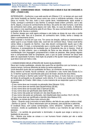 “Conheçamos {e} prossigamos em conhecer o SENHOR: como a alva, será a sua saída; e ele a
nós virá como a chuva, como chuva serôdia que rega a terra”. Oséias 6:3
5
Escola Dominical em Ação – www.ebdemacao.webnode.com.br
Curso de Discipulado – Pr. Francisco A. Barbosa – http://ogideao.blogspot.com/
Edição: Prof. Nilton C. Marcelino
LIÇÃO 02 - CONHECENDO DEUS - ‘CHEGAI-VOS A DEUS E ELE SE CHEGARÁ A
VÓS’ – (TIAGO 4.8A)
INTRODUÇÃO - Conforme o que está escrito em Efésios 2.12, no tempo em que você
não havia recebido ao Senhor Jesus como seu único e suficiente salvador, vivia sem
Deus no mundo. Por isso, todo o novo crente deve, imediatamente, após aceitar a
Cristo, começar a conhecer o seu Senhor. É sempre nesta ordem: primeiro, vem o ato
de fé, depois, a busca do conhecimento de Deus. Do ponto de vista humano, você teria
de conhecê-lo bem antes, para depois crer nele. Mas, no caso do cristão, é diferente;
ele nasce e vive espiritualmente pela fé em Deus. Os seus conhecimentos deverão se
submeter à fé. Nunca o contrário.
O Senhor deseja que você agora entregue a ele todas as áreas de sua vida e confie
plenamente nele. Isso só é possível, se conhecê-lo bem. Então, tenha o desejo de
obter o conhecimento divino.
Para entender o mundo em que vive, Ter censo de direção, edificar-se interiormente e
saber qual é a sua missão nesta vida, você tem de conhecer Deus. Talvez você tenha
várias idéias a respeito do Senhor, mas elas devem corresponder àquilo que é dito
sobre o criador. E mais, a compreensão que o crente pode Ter sobre quem é o Todo-
Poderoso, é conseqüência da revelação que o Onipotente deu de si mesmo. Você já
estudou, na lição anterior, que a revelação de Deus se deu através da Bíblia. Uma
manifestação com linguagem compreensível a todas as pessoas. Mas jamais alguém
teve a compreensão total do Onipotente, pois o que se pode conhecer de Deus está
além da capacidade humana. Esta lição se propõe a lhe ajudar nesta aprendizagem, a
qual deve durar por toda a vida.
I. CONHECENDO DEUS ATRAVÉS DE SUAS QUALIDADES
Deus tem muitas qualidades, através das quais Ele se identifica com os homens, e, ao
mesmo tempo, torna-se diferente de todos os seres espirituais.
Você descobre quais são as qualidades de Deus, ao conhecer os seus nomes.
Deus mesmo se revela, faz-se conhecer, ao proclamar o seu nome (leia Êxodo 6.2 e
3). O Senhor queria ser reconhecido pelo povo de Israel, através de seus feitos.
Por que conhecer o Senhor pelo nome? No caso de Deus, é muito mais do o conjunto
de letras do português ou de qualquer outro idioma. É o nome que revela aos homens
as qualidades do Criador. Além disso, é uma maneira de se responder quem é o Todo-
Poderoso.
- O seu nome deve ser invocado na adoração (leia Gênesis 12.8);
- O seu nome deve ser temido (leia Deuteronômio 28.58);
- O seu nome deve ser louvado (leia 2 Samuel 22.50);
- O seu nome deve ser glorificado (leia Salmo 86.9);
- O seu nome não pode ser tomado em vão (leia Êxodo 20.7);
- O seu nome não pode ser profanado, nem blasfemado (leia Levítico 18.21; 24.16);
- O seu nome deve ser santificado e bendito (leia Mateus 6.9);
Na Bíblia, os nomes de Deus mais comuns são:
- Deus: - Quando você o encontra no texto Bíblico, ele fala do seu poder criativo e total.
- Senhor ou Jeová: - É Deus relacionado com as pessoas, para ajudá-las e salvá-las.
O vocábulo Deus, com outras combinações, como ‘altíssimo’, ‘suficiente’, ‘eterno’, e
‘conosco’, revela as qualidades do Senhor e mostra a sua maneira de agir entre as
pessoas.
Senhor: - no sentido de governador e dominador, é aquele que exige o serviço e a
lealdade do seu povo.
Pai: - Mostra que todas as coisas e o ser humano foram criados por ele e estão
debaixo de proteção.
 