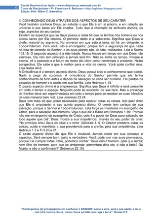 “Conheçamos {e} prossigamos em conhecer o SENHOR: como a alva, será a sua saída; e ele a
nós virá como a chuva, como chuva serôdia que rega a terra”. Oséias 6:3
6
Escola Dominical em Ação – www.ebdemacao.webnode.com.br
Curso de Discipulado – Pr. Francisco A. Barbosa – http://ogideao.blogspot.com/
Edição: Prof. Nilton C. Marcelino
II. CONHECENDO DEUS ATRAVÉS DOS ASPECTOS DE SEU CARÁTER
Você também conhece Deus, ao estudar o que Ele é em si próprio, e em relação ao
universo e aos seres por Ele criados. Tudo isso é chamado de atributos divinos, ou
seja, aspectos do seu caráter.
Existem os aspectos que só Deus possui e nada há que os lembre nos homens ou nos
outros seres por Ele criados. O primeiro deles é a soberania. Significa que Deus é
chefe, maioral ou supremo. No universo em que está a terra, só há um dirigente: o
Todo-Poderoso. Para você, isto é encorajador, porque tem a segurança de que nada
há fora do controle do Senhor, e os seus planos são, de fato, realizados. Leia o Salmo
103.16. O segundo aspecto é a eternidade. Nunca houve um tempo em que Deus não
existisse. Ele não tem princípio e jamais terá fim. Não se limita ao tempo. Porque é
eterno, vê o passado e o futuro de modo tão claro como contempla o presente. Nesta
perspectiva, Ele sabe o que é melhor para a vida do crente. Você pode confiar nele.
Leia Isaías 44.6.
A Onisciência é o terceiro aspecto divino. Deus possui todo o conhecimento que existe.
Nada o pega de surpresa. A onisciência do Senhor permite que ele tenha
conhecimento de tudo antes e depois da salvação de cada ser humano. Ele perdoa os
pecados do homem e o aceita em sua família. Leia Hebreus 4.13.
O quarto aspecto divino é a onipresença. Significa que Deus é infinito e está presente
em todo o tempo e espaço. Ninguém pode se esconder de sua face. Mas a presença
do Senhor deve ser experimentada em todo o tempo para se receber as suas bênçãos
de uma maneira bem real. Leia Jeremias 23.24.
Deus tem mais do que poder necessário para realizar todas as coisas. Isto quer dizer
que Ele é onipotente, o seu quinto aspecto divino. O crente tem certeza de sua
salvação, porque o Senhor é Todo-Poderoso. Esta força se manifesta no evangelho de
Cristo, para a salvação dos homens. Veja o que diz a Bíblia em Romanos 1.16: ‘Porque
não me envergonho do evangelho de Cristo, pois é o poder de Deus para salvação de
todo aquele que crê’. Deus mostra a sua onipotência, através do seu poder de criar:
‘No princípio criou Deus os céus e a terra’ (Gênesis 1.1). O Criador preserva todas as
coisas, cuida e manifesta a sua providencia para o crente, pela sua onipotência. Leia
Hebreus 1.3 e Fl 3.20 e 21.
O sexto aspecto divino diz que Ele é imutável. Jamais muda em sua natureza e
aspectos. Será sempre bom, justo e verdadeiro. Você pode crer nas suas promessas,
porque Ele cumpre todas. Nele, podemos confiar: ‘Deus não é homem, para que minta;
nem filho do homem, para que se arrependa: porventura diria ele, e não o faria? Ou
falaria, e não o confirmaria?’ (Números 23.19).
 