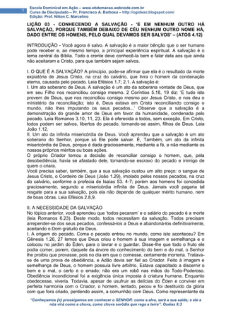 “Conheçamos {e} prossigamos em conhecer o SENHOR: como a alva, será a sua saída; e ele a
nós virá como a chuva, como chuva serôdia que rega a terra”. Oséias 6:3
7
Escola Dominical em Ação – www.ebdemacao.webnode.com.br
Curso de Discipulado – Pr. Francisco A. Barbosa – http://ogideao.blogspot.com/
Edição: Prof. Nilton C. Marcelino
LIÇÃO 03 - CONHECENDO A SALVAÇÃO - ‘E EM NENHUM OUTRO HÁ
SALVAÇÃO, PORQUE TAMBÉM DEBAIXO DE CÉU NENHUM OUTRO NOME HÁ,
DADO ENTRE OS HOMENS, PELO QUAL DEVAMOS SER SALVOS’ – (ATOS 4.12)
INTRODUÇÃO - Você agora é salvo. A salvação é a maior bênção que o ser humano
pode receber e, ao mesmo tempo, a principal experiência espiritual. A salvação é o
tema central da Bíblia. Todo o crente deve conhecê-la bem e falar dela aos que ainda
não aceitaram a Cristo, para que também sejam salvos.
I. O QUE É A SALVAÇÃO? A princípio, pode-se afirmar que ela é o resultado da morte
expiatória de Jesus Cristo, na cruz do calvário, que livra o homem da condenação
eterna, causada pelo pecado. Leia Efésios 1.7; 2.1. A salvação é:
I. Um ato soberano de Deus. A salvação é um ato da soberana vontade de Deus, que
em seu Filho nos reconciliou consigo mesmo. 2 Coríntios 5.18, 19 diz: ‘E tudo isto
provem de Deus, que nos reconciliou consigo mesmo por Jesus Cristo, e nos deu o
ministério da reconciliação; isto é, Deus estava em Cristo reconciliando consigo o
mundo, não lhes imputando os seus pecados...’ Observe que a salvação é a
demonstração do grande amor de Deus em favor da humanidade, condenada pelo
pecado. Leia Romanos 3.10, 11, 23. Ela é oferecida a todos, sem exceção. Em Cristo,
todos podem ser salvos, libertos do pecado, tornando-se assim, filhos de Deus. Leia
João 1.12.
II. Um ato da infinita misericórdia de Deus. Você aprendeu que a salvação é um ato
soberano do Senhor, porque só Ele pode salvar. È, Também, um ato da infinita
misericórdia de Deus, porque é dada graciosamente, mediante a fé, e não mediante os
nossos próprios méritos ou boas ações.
O próprio Criador tomou a decisão de reconciliar consigo o homem, que, pela
desobediência, havia se afastado dele, tornando-se escravo do pecado e inimigo de
quem o criara.
Você precisa saber, também, que a sua salvação custou um alto preço: o sangue de
Jesus Cristo, o Cordeiro de Deus (João 1.29), imolado pelos nossos pecados, na cruz
do calvário, conforme a profecia de Isaías 53. 4-7; porém aos homens foi concedida
graciosamente, segundo a misericórdia infinita de Deus. Jamais você pagaria tal
resgate para a sua salvação, pois ela não depende de qualquer mérito humano, nem
de boas obras. Leia Efésios 2.8,9.
II. A NECESSIDADE DA SALVAÇÃO
No tópico anterior, você aprendeu que ‘todos pecaram’ e o salário do pecado é a morte
(leia Romanos 6.23). Deste modo, todos necessitam da salvação. Todos precisam
arrepender-se dos seus pecados, confessá-los a Deus e abandoná-los definitivamente,
aceitando o Dom gratuito de Deus.
I. A origem do pecado. Coma o pecado entrou no mundo, como isto aconteceu? Em
Gênesis 1.26, 27 lemos que Deus criou o homem à sua imagem e semelhança e o
colocou no jardim do Éden, para o lavrar e o guardar. Disse-lhe que todo o fruto ele
podia comer, porem, daquele da árvore do conhecimento do bem e do mal, o Senhor
lhe proibiu que provasse, pois no dia em que o comesse, certamente morreria. Tratava-
se de uma prova de obediência, e Adão devia ser fiel ao Criador. Feito à imagem e
semelhança de Deus, o homem possuía livre arbítrio. Estava capacitado a discernir o
bem e o mal, o certo e o errado; não era um robô nas mãos do Todo-Poderoso.
Obediência incondicional foi a exigência única imposta à criatura humana. Enquanto
obedecesse, viveria. Todavia, apesar de usufruir as delícias do Éden e conviver em
perfeita harmonia com o Criador, o homem, tentado, pecou e foi destituído da glória
com que fora criado, perdendo assim, a comunhão com Deus. Como representante da
 
