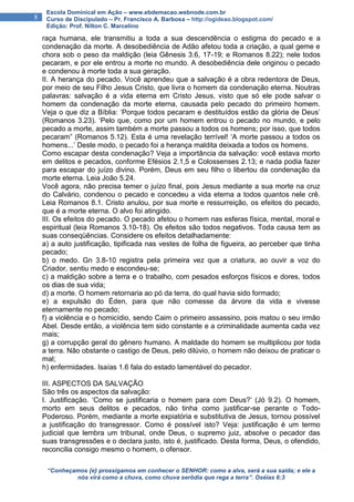 “Conheçamos {e} prossigamos em conhecer o SENHOR: como a alva, será a sua saída; e ele a
nós virá como a chuva, como chuva serôdia que rega a terra”. Oséias 6:3
8
Escola Dominical em Ação – www.ebdemacao.webnode.com.br
Curso de Discipulado – Pr. Francisco A. Barbosa – http://ogideao.blogspot.com/
Edição: Prof. Nilton C. Marcelino
raça humana, ele transmitiu a toda a sua descendência o estigma do pecado e a
condenação da morte. A desobediência de Adão afetou toda a criação, a qual geme e
chora sob o peso da maldição (leia Gênesis 3.6, 17-19; e Romanos 8.22); nele todos
pecaram, e por ele entrou a morte no mundo. A desobediência dele originou o pecado
e condenou à morte toda a sua geração.
II. A herança do pecado. Você aprendeu que a salvação é a obra redentora de Deus,
por meio de seu Filho Jesus Cristo, que livra o homem da condenação eterna. Noutras
palavras: salvação é a vida eterna em Cristo Jesus, visto que só ele pode salvar o
homem da condenação da morte eterna, causada pelo pecado do primeiro homem.
Veja o que diz a Bíblia: ‘Porque todos pecaram e destituídos estão da glória de Deus’
(Romanos 3.23). ‘Pelo que, como por um homem entrou o pecado no mundo, e pelo
pecado a morte, assim também a morte passou a todos os homens; por isso, que todos
pecaram” (Romanos 5.12). Esta é uma revelação terrível! ‘A morte passou a todos os
homens...’ Deste modo, o pecado foi a herança maldita deixada a todos os homens.
Como escapar desta condenação? Veja a importância da salvação: você estava morto
em delitos e pecados, conforme Efésios 2.1,5 e Colossenses 2.13; e nada podia fazer
para escapar do juízo divino. Porém, Deus em seu filho o libertou da condenação da
morte eterna. Leia João 5.24.
Você agora, não precisa temer o juízo final, pois Jesus mediante a sua morte na cruz
do Calvário, condenou o pecado e concedeu a vida eterna a todos quantos nele crê.
Leia Romanos 8.1. Cristo anulou, por sua morte e ressurreição, os efeitos do pecado,
que é a morte eterna. O alvo foi atingido.
III. Os efeitos do pecado. O pecado afetou o homem nas esferas física, mental, moral e
espiritual (leia Romanos 3.10-18). Os efeitos são todos negativos. Toda causa tem as
suas conseqüências. Considere os efeitos detalhadamente:
a) a auto justificação, tipificada nas vestes de folha de figueira, ao perceber que tinha
pecado;
b) o medo. Gn 3.8-10 registra pela primeira vez que a criatura, ao ouvir a voz do
Criador, sentiu medo e escondeu-se;
c) a maldição sobre a terra e o trabalho, com pesados esforços físicos e dores, todos
os dias de sua vida;
d) a morte. O homem retornaria ao pó da terra, do qual havia sido formado;
e) a expulsão do Éden, para que não comesse da árvore da vida e vivesse
eternamente no pecado;
f) a violência e o homicídio, sendo Caim o primeiro assassino, pois matou o seu irmão
Abel. Desde então, a violência tem sido constante e a criminalidade aumenta cada vez
mais;
g) a corrupção geral do gênero humano. A maldade do homem se multiplicou por toda
a terra. Não obstante o castigo de Deus, pelo dilúvio, o homem não deixou de praticar o
mal;
h) enfermidades. Isaías 1.6 fala do estado lamentável do pecador.
III. ASPECTOS DA SALVAÇÃO
São três os aspectos da salvação:
I. Justificação. ‘Como se justificaria o homem para com Deus?’ (Jó 9.2). O homem,
morto em seus delitos e pecados, não tinha como justificar-se perante o Todo-
Poderoso. Porém, mediante a morte expiatória e substitutiva de Jesus, tornou possível
a justificação do transgressor. Como é possível isto? Veja: justificação é um termo
judicial que lembra um tribunal, onde Deus, o supremo juiz, absolve o pecador das
suas transgressões e o declara justo, isto é, justificado. Desta forma, Deus, o ofendido,
reconcilia consigo mesmo o homem, o ofensor.
 