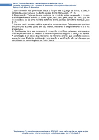 “Conheçamos {e} prossigamos em conhecer o SENHOR: como a alva, será a sua saída; e ele a
nós virá como a chuva, como chuva serôdia que rega a terra”. Oséias 6:3
9
Escola Dominical em Ação – www.ebdemacao.webnode.com.br
Curso de Discipulado – Pr. Francisco A. Barbosa – http://ogideao.blogspot.com/
Edição: Prof. Nilton C. Marcelino
O que o homem não pôde fazer, Deus o fez por ele. A justiça de Cristo, o justo, é
concedida ao ser humano, mediante a graça divina (Romanos 5. 17-19).
II. Regeneração. Trata-se de uma mudança de condição: antes, no pecado, o homem
era inimigo de Deus e servo do diabo; agora, feito justo, pela justiça de Cristo que lhe
foi concedida, ele se torna membro da família divina, adotado como filho de Deus (João
1.12).
O homem, morto em seus delitos e pecados, nasce de novo. Este novo nascimento é
efetuado pelo Espírito Santo em seu interior, mediante o arrependimento e a fé na
graça divina.
III. Santificação. Uma vez restaurado à comunhão com Deus, o homem abandona as
práticas pecaminosas do passado e separa-se (santifica-se) para o serviço do Senhor.
A santificação é um ato do Espírito Santo, no interior do crente, que se reflete nos seus
atos exteriores. Portanto, justificação, regeneração e santificação são os três aspectos
simultâneos da salvação plena em Cristo Jesus.
 