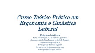 Curso Teórico Prático em
Ergonomia e Ginástica
Laboral
Ministrante: Isis Oliveira
Espc. Fisioterapia do Trabalho e Ergonomia
Formação em Cadeia Musculares Método Busquet
Formação em Quiropraxia
Formação em Kinesio Tapping
Formação em Acupuntura Auricular
Formação em Terapia Manual
 