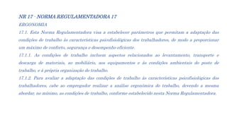 NR 17 - NORMA REGULAMENTADORA 17
ERGONOMIA
Esta Norma Regulamentadora visa a estabelecer parâmetros que permitam a 17.2. L...