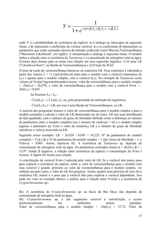 17
)...( 2211
1
1
ii XXX
e
Y βββα ++++−
+
=
onde Y é a probabilidade de ocorrência da espécie; α é análogo ao intercepto na regressão
linear, e βi representa o coeficiente da i-ésima variável. α e os coeficientes β representam os
parâmetros que serão estimados através do método conhecido como Máxima Verossimilhança
("Maximum Likelihood", em inglês). A interpretação é análoga à regressão linear. O modelo
indica a relação entre a ocorrência de Tanitarsus e a concentração de nitrogênio total na água.
Existem duas formas para se testar essa relação em uma regressão logística: 1) O teste LR
("Likelihood Ratio", ou Razão de Verossimilhança) e 2) O teste de Wald.
O teste de razão de verossimilhança baseia-se na estatística LR. Essa estatística é calculada a
partir dos valores L = -2 Ln(Likelihood) tanto para o modelo com a variável (chamemos de
LC) e quanto para o modelo simples, sem a variável (LS). No exemplo de Tanitarsus (com
valores de N-total log-transformados) temos: valor de verossimilhança para o modelo simples
= -2ln(LS) = 26,970, e valor de verossimilhança para o modelo com a variável N-tot = -
2ln(LC) = 8,695
Se fizermos LS - LC:
-2 Ln(LS) - {-2 Ln(LC)}, ou, pela propriedade de subtração de logaritmos:
-2 Ln(LS/LC) = LR, por isso é uma Razão de Verossimilhanças, ou LR.
A maioria dos programas fornece o valor de verossimilhança para o modelo simples e para o
modelo completo e calcula o valor de LR diminuindo um do outro. LR tem uma distribuição
de Qui-quadrado, com o número de graus de liberdade definido como a diferença no número
de parâmetros entre o modelo completo (ou o número de variáveis + α) e o modelo simples
(apenas o parâmetro α). Com o valor da estatística LR e o número de graus de liberdade
calcula-se o valor-p associado ao LR.
Seguindo nosso exemplo: LR = 26,920 - 8,695 = 18,225; Nº de parâmetros do modelo
completo = 2 (α e β1); Nº de parâmetros do modelo simples = 1 (α); Graus de liberdade = 1; e
Valor-p < 0,001. Assim, rejeita-se H0: A ocorrência de Tanitarsus sp. depende da
concentração de nitrogênio total na água. Os parâmetros estimados foram α = 44,26 e β = -
15,97. Sendo β negativo, a relação entre ocorrência da espécie e concentração de N-tot é
inversa. A figura 4A ilustra essa relação.
A contribuição da variável N-tot é indicada pelo valor de LR. Se a variável tem pouco peso
para explicar a ocorrência da espécie, então o valor de verossimilhança para o modelo com
essa variável é grande, próximo ao valor de verossimilhança para o modelo simples. Ao
subtrair um pelo outro, o valor de LR fica pequeno. Assim, quanto mais próximo de zero for a
estatística LR, menor é o peso que a variável têm para explicar a variável dependente. Isso
pode ser visto no exemplo abaixo, a análise para a relação entre N-total e a ocorrência de
Cryptochironomus sp.:
Ho: A ocorrência de Cryptochironomus sp. na bacia do Rio Doce não depende da
concentração de nitrogênio total na água;
Ha: Cryptochironomus sp. é um organismo sensível à eutrofização, e ocorre
preferencialmente em ambientes menos poluídos.
Valor de verossimilhança para o modelo simples = -2ln(LS) = 27,72; Valor de
 