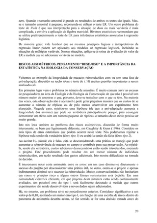 20
zero. Quando o tamanho amostral é grande os resultados de ambos os testes são iguais. Mas,
se o tamanho amostral é pequeno, recomenda-se utilizar o teste LR. Um outro problema do
teste de Wald é que sua interpretação para a situação de duas ou mais variáveis é mais
complicada, e envolve a aplicação de álgebra matricial. Diversos estatísticos recomendam que
se utilize preferencialmente o teste de LR para inferências estatísticas associadas à regressão
logística.
De maneira geral, vale lembrar que os mesmos princípios lógicos e interpretativos da
regressão linear podem ser aplicados aos modelos de regressão logística, incluindo as
situações de múltiplas variáveis. Nessas situações, aplica-se à rotina de avaliação do valor de
LR a medida que se adicionam variáveis no modelo.
RISCOS ASSIMÉTRICOS, PENSAMENTO “DESEJOSO” E A IMPORTÂNCIA DA
ESTATÍSTICA NA BIOLOGIA DA CONSERVAÇÃO
Voltemos ao exemplo da longevidade de macacos reintroduzidos com ou sem uma fase de
pré-adaptação, discutido na seção sobre o teste de t. Há muitas questões importantes a serem
analisadas ali.
Em primeiro lugar vem o problema do número de amostras. É muito comum ouvir as escusas
de pesquisadores na área da Ecologia e da Biologia da Conservação de que não é possível um
número maior de amostras e que, portanto, deve-se trabalhar com o que se têm. Na maioria
das vezes, esta observação não é aceitável e pode gerar prejuízos maiores que os custos de se
aumentar o número de réplicas ou de pelo menos desenvolver um experimento bem
planejado. Naquele caso, rejeitou-se uma hipótese (de que a pré-adaptação aumenta a
longevidade dos animais) que pode ser verdadeira principalmente porque, para conseguir
demonstrar um efeito com um número pequeno de réplicas, o tamanho deste efeito precisa ser
muito grande.
Isto nos leva também ao problema dos riscos assimétricos, discutido de forma muito
interessante, se bem que ligeiramente diferente, em Caughley & Gunn (1996). Considere os
dois tipos de erros estatísticos que podem ocorrer neste teste. Nós poderíamos rejeitar a
hipótese nula sendo ela verdadeira (Erro tipo 1) ou aceitá-la sendo ela falsa (Erro tipo 2).
Ao aceitar H0 quando ela é falsa, está se desconsiderando uma prática de manejo que pode
aumentar a sobrevivência do macaco no campo e contribuir para sua preservação. Ao rejeitá-
la, sendo ela verdadeira, custos adicionais desnecessários estão sendo introduzidos, onerando
o projeto. Este procedimento pode resultar em um menor número de indivíduos
reintroduzidos, em razão resultado dos gastos adicionais. Isto mostra dificuldade na tomada
de decisão.
É interessante notar certa assimetria entre os erros: em um caso diminui-se diretamente o
sucesso do projeto por desconsiderar uma prática útil, no outro, onera-se o projeto e apenas
indiretamente diminui-se o sucesso da reintrodução. Muitos conservacionistas não hesitariam
em correr o primeiro risco e alguns outros fatores sustentariam esta decisão. Em uma
comunidade científica eficiente, em que projetos desta natureza estão sendo continuamente
avaliados, um possível erro do tipo I será facilmente detectado à medida que outros
experimentos vão sendo desenvolvidos e novos dados sejam adicionados.
Há, no entanto, um problema sério no procedimento anterior. Considerar significativo a um
valor-p de 0,10, aceitando um maior erro tipo I, em função de uma escolha de riscos dentro do
panorama da assimetria descrita acima, só faz sentido se for uma decisão tomada antes do
 