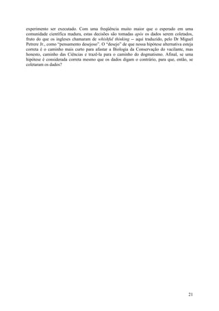 21
experimento ser executado. Com uma freqüência muito maior que o esperado em uma
comunidade científica madura, estas decisões são tomadas após os dados serem coletados,
fruto do que os ingleses chamaram de whishful thinking -- aqui traduzido, pelo Dr Miguel
Petrere Jr., como “pensamento desejoso”. O “desejo” de que nossa hipótese alternativa esteja
correta é o caminho mais curto para afastar a Biologia da Conservação do vacilante, mas
honesto, caminho das Ciências e trazê-la para o caminho do dogmatismo. Afinal, se uma
hipótese é considerada correta mesmo que os dados digam o contrário, para que, então, se
coletaram os dados?
 