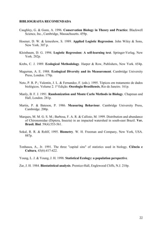 22
BIBLIOGRAFIA RECOMENDADA
Caughley, G. & Gunn, A. 1996. Conservation Biology in Theory and Practice. Blackwell
Science, Inc., Cambridge, Massachusetts. 459p.
Hosmer, D. W. & lemeshow, S. 1989. Applied Logistic Regression. John Wiley & Sons,
New York. 307 p.
Kleinbaum, D. G. 1994. Logistic Regression: A self-learning text. Springer-Verlag, New
York. 282p.
Krebs, C. J. 1989. Ecological Methodology. Harper & Row, Publishers, New York. 654p.
Magurran, A. E. 1988. Ecological Diversity and its Measurement. Cambridge University
Press, London. 179p.
Neto, P. R. P.; Valentin, J. L. & Fernandez, F. (eds.). 1995. Tópicos em tratamento de dados
biológicos. Volume 2. 1ª Edição. Oecologia Brasiliensis, Rio de Janeiro. 161p.
Manly, B. F. J. 1991. Randomization and Monte Carlo Methods in Biology. Chapman and
Hall, London. 281p.
Martin, P. & Bateson, P. 1986. Measuring Behaviour. Cambridge University Press,
Cambridge. 200p.
Marques, M. M. G. S. M.; Barbosa, F. A. R. & Callisto, M. 1999. Distribution and abundance
of Chironomidae (Diptera, Insecta) in an impacted watershed in south-east Brazil. Ver.
Brasil. Biol. 59(4):553-561.
Sokal, R. R. & Rohlf, 1995. Biometry. W. H. Freeman and Company, New York, USA.
887p.
Tonhasca, A., Jr. 1991. The three "capital sins" of statistics used in biology. Ciência e
Cultura, 43(6):417-422.
Young, L. J. & Young, J. H. 1998. Statistical Ecology: a population perspective.
Zar, J. H. 1984. Biostatistical analysis. Prentice-Hall, Englewood Cliffs, N.J. 218p.
 