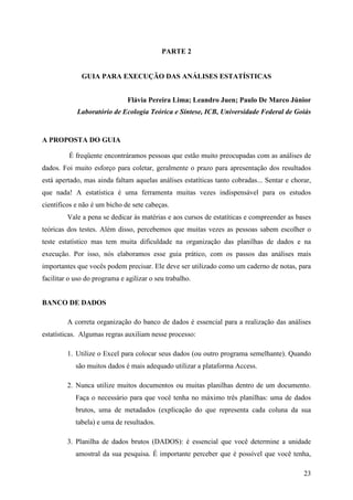 23
PARTE 2
GUIA PARA EXECUÇÃO DAS ANÁLISES ESTATÍSTICAS
Flávia Pereira Lima; Leandro Juen; Paulo De Marco Júnior
Laboratório de Ecologia Teórica e Síntese, ICB, Universidade Federal de Goiás
A PROPOSTA DO GUIA
É freqüente encontráramos pessoas que estão muito preocupadas com as análises de
dados. Foi muito esforço para coletar, geralmente o prazo para apresentação dos resultados
está apertado, mas ainda faltam aquelas análises estatíticas tanto cobradas... Sentar e chorar,
que nada! A estatística é uma ferramenta muitas vezes indispensável para os estudos
científicos e não é um bicho de sete cabeças.
Vale a pena se dedicar às matérias e aos cursos de estatíticas e compreender as bases
teóricas dos testes. Além disso, percebemos que muitas vezes as pessoas sabem escolher o
teste estatístico mas tem muita dificuldade na organização das planilhas de dados e na
execução. Por isso, nós elaboramos esse guia prático, com os passos das análises mais
importantes que vocês podem precisar. Ele deve ser utilizado como um caderno de notas, para
facilitar o uso do programa e agilizar o seu trabalho.
BANCO DE DADOS
A correta organização do banco de dados é essencial para a realização das análises
estatísticas. Algumas regras auxiliam nesse processo:
1. Utilize o Excel para colocar seus dados (ou outro programa semelhante). Quando
são muitos dados é mais adequado utilizar a plataforma Access.
2. Nunca utilize muitos documentos ou muitas planilhas dentro de um documento.
Faça o necessário para que você tenha no máximo três planilhas: uma de dados
brutos, uma de metadados (explicação do que representa cada coluna da sua
tabela) e uma de resultados.
3. Planilha de dados brutos (DADOS): é essencial que você determine a unidade
amostral da sua pesquisa. É importante perceber que é possível que você tenha,
 