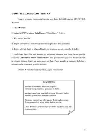 25
IMPORTAR DADOS PARA O STATISTICA
Siga os seguintes passos para importar seus dados do EXCEL para o STATISTICA.
No menu:
1. FILE OPEN
2. Na janela OPEN selecione Data files em “Files of type” Abrir
3. Selecionar a planilha:
Import all sheets to a workbook (irão todas as planilhas do documento)
Import selected sheets to a Spreadsheet (você seleciona apenas a planilha de dados)
1. Janela Open Excel File: nela aparecerá o número de colunas e o de linhas da sua planilha.
Selecione Get variable names from first row, para que os nomes que você deu às variáveis
(a primeira linha do Excel) não entre como um dado. Preste atenção se o número de linhas e
colunas confere com os da planilha do Excel.
Pronto. A planilha estará importada. Agora é só analisar!
LEMBRETES
Variável dependente: a variável resposta
Variável independente: a que causa o efeito
Variável categórica: qualidade entre os diferentes dados
Variável quantitativa: variável contínua
Teste não paramétrico: não segue a distribuição normal.
Teste paramétrico: segue a distribuição normal.
Casas decimais: apresentar os resultados dos testes com três
casas decimais.
 
