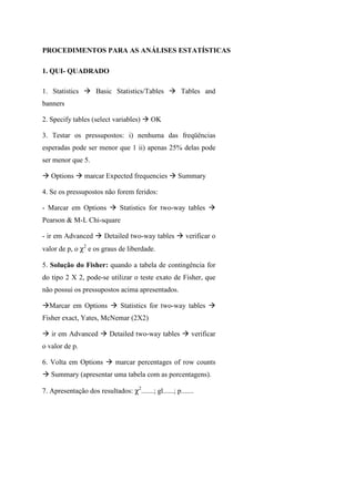 PROCEDIMENTOS PARA AS ANÁLISES ESTATÍSTICAS
1. QUI- QUADRADO
1. Statistics Basic Statistics/Tables Tables and
banners
2. Specify tables (select variables) OK
3. Testar os pressupostos: i) nenhuma das freqüências
esperadas pode ser menor que 1 ii) apenas 25% delas pode
ser menor que 5.
Options marcar Expected frequencies Summary
4. Se os pressupostos não forem feridos:
- Marcar em Options Statistics for two-way tables
Pearson & M-L Chi-square
- ir em Advanced Detailed two-way tables verificar o
valor de p, o χ2
e os graus de liberdade.
5. Solução do Fisher: quando a tabela de contingência for
do tipo 2 X 2, pode-se utilizar o teste exato de Fisher, que
não possui os pressupostos acima apresentados.
Marcar em Options Statistics for two-way tables
Fisher exact, Yates, McNemar (2X2)
ir em Advanced Detailed two-way tables verificar
o valor de p.
6. Volta em Options marcar percentages of row counts
Summary (apresentar uma tabela com as porcentagens).
7. Apresentação dos resultados: χ2
.......; gl......; p.......
 