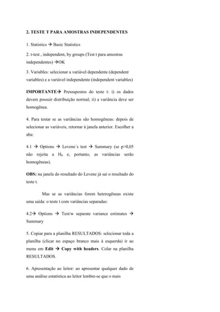 2. TESTE T PARA AMOSTRAS INDEPENDENTES
1. Statistics Basic Statistics
2. t-test , independent, by groups (Test t para amostras
independentes) OK
3. Variables: selecionar a variável dependente (dependent
variables) e a variável independente (independent variables)
IMPORTANTE Pressupostos do teste t: i) os dados
devem possuir distribuição normal; ii) a variância deve ser
homogênea.
4. Para testar se as variâncias são homogêneas: depois de
selecionar as variáveis, retornar à janela anterior. Escolher a
aba:
4.1 Options Levene´s test Summary (se p>0,05
não rejeita a H0 e, portanto, as variâncias serão
homogêneas).
OBS: na janela do resultado do Levene já sai o resultado do
teste t.
Mas se as variâncias forem heterogêneas existe
uma saída: o teste t com variâncias separadas:
4.2 Options Test/w separate variance estimates
Summary
5. Copiar para a planilha RESULTADOS: selecionar toda a
planilha (clicar no espaço branco mais à esquerda) ir ao
menu em Edit Copy with headers. Colar na planilha
RESULTADOS.
6. Apresentação ao leitor: ao apresentar qualquer dado de
uma análise estatística ao leitor lembre-se que o mais
 
