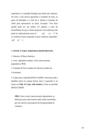 28
importante é o resultado biológico por detrás dos números.
No teste t você deverá apresentar o resultado do teste, os
graus de liberdade e o valor de p. Analise o tamanho do
efeito para apresentá-lo ao leitor. Exemplo: “Um fruto
grande pode ter, em média, 2,6 espécies a mais de
drosofilídeos do que os frutos pequenos. Essa diferença não
pode ser explicada pelo acaso (t= ; gl= ; p= )”. Se
as variâncias forem separadas (t para variâncias separadas=
; gl= ; p= ).
3. TESTE T PARA AMOSTRAS DEPENDENTES
1. Statistics Basic Statistics
2. t-test , dependent samples (Test t para amostras
dependents) OK
3. Variables First variable list/ Second variable list
4. Summary
5. Copiar para a planilha RESULTADOS: selecionar toda a
planilha (clicar no espaço branco mais à esquerda) ir ao
menu em Edit Copy with headers. Colar na planilha
RESULTADOS.
OBS: Como o teste é para amostras dependentes, as
diferenças para cada amostra estão sendo controladas,
por isso não há o pressuposto da homogeneidade de
variância.
 