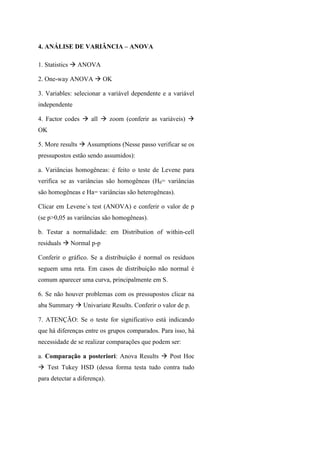 4. ANÁLISE DE VARIÂNCIA – ANOVA
1. Statistics ANOVA
2. One-way ANOVA OK
3. Variables: selecionar a variável dependente e a variável
independente
4. Factor codes all zoom (conferir as variáveis)
OK
5. More results Assumptions (Nesse passo verificar se os
pressupostos estão sendo assumidos):
a. Variâncias homogêneas: é feito o teste de Levene para
verifica se as variâncias são homogêneas (H0= variâncias
são homogêneas e Ha= variâncias são heterogêneas).
Clicar em Levene´s test (ANOVA) e conferir o valor de p
(se p>0,05 as variâncias são homogêneas).
b. Testar a normalidade: em Distribution of within-cell
residuals Normal p-p
Conferir o gráfico. Se a distribuição é normal os resíduos
seguem uma reta. Em casos de distribuição não normal é
comum aparecer uma curva, principalmente em S.
6. Se não houver problemas com os pressupostos clicar na
aba Summary Univariate Results. Conferir o valor de p.
7. ATENÇÃO: Se o teste for significativo está indicando
que há diferenças entre os grupos comparados. Para isso, há
necessidade de se realizar comparações que podem ser:
a. Comparação a posteriori: Anova Results Post Hoc
Test Tukey HSD (dessa forma testa tudo contra tudo
para detectar a diferença).
 