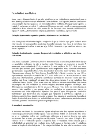 3
Formulação de uma hipótese
Neste caso, a hipótese básica é que não há diferenças na variabilidade populacional para as
duas populações estudadas que pertencem a duas espécies. Esta hipótese pode ser considerada
a mais simples hipótese que pode ser formulada sobre o problema. Qualquer outra hipótese (a
espécie A varia mais; a espécie B varia mais) é logicamente mais complexa, porque pressupõe
a existência de no mínimo um efeito a mais (há um fator que causa a maior variabilidade da
espécie A ou B). A hipótese mais simples é geralmente chamada de Hipótese nula.
Dedução do resultado esperado quando a hipótese nula é verdadeira
Este é um passo obviamente simples: o esperado é que a variação seja igual. Pode-se medir
esta variação por uma grandeza estatística chamada variância. Este passo é importante para
que se possa operacionalizar o teste, ou seja, definir claramente o que medir na natureza para
testar a hipótese.
Dedução da distribuição esperada dos possíveis resultados, se a hipótese nula fosse
verdadeira
Este passo é delicado. Como seria possível demonstrar que há uma alta probabilidade de que
os resultados sustentem ou não a hipótese nula. Considere um exemplo: a espécie A
apresentou uma variância de 17,6 e a espécie B, uma variância de 21,3. Será que isto é
suficiente para assumir que a espécie B varia mais? O primeiro passo é calcular um número
que represente o resultado obtido. Uma possibilidade é dividir a maior variância pela menor.
Chamemos este número de F (em honra a Ronald Fisher). Neste exemplo, ele vale 1,21, e
representa que a variação na espécie B é 1,21 vezes maior que a A. A atenção deve se voltar
agora para a hipótese nula. Qual seria a distribuição esperada dos possíveis valores de F se a
hipótese nula fosse verdadeira? Isto equivale a dizer: como variaria F se na verdade as duas
variâncias fossem iguais ? Uma nova coleta de dados na mesma comunidade (ou mesmo
amostragens em dias diferentes do estudo original) mostraria pequenas diferenças. Tais
diferenças não significativas se devem ao acaso. O acaso reúne todos os outros fatores da
natureza não medidos e que podem afetar os resultados do experimento, exceto os
mecanismos que estão subjacentes à hipótese. Este passo é agora feito por um “estatístico-
matemático” que desenvolve uma equação que representa a distribuição esperada se o
fenômeno descrito fosse devido somente ao acaso. Esta equação é usualmente chamada de
função de distribuição e descreve a probabilidade de ocorrer cada uma das possibilidades de
resultado, quando o fenômeno é apenas dirigido pelo acaso.
A tomada de uma decisão
A decisão a ser tomada é a de aceitar ou rejeitar a hipótese nula. Isto equivale a decidir se as
variâncias podem ser consideradas iguais e suas diferenças podem ser explicadas pelo acaso
ou se as variâncias podem ser consideradas diferentes e é preciso invocar um outro
mecanismo, fora o acaso, para explicar as diferenças. O método para testar é simples. Se a
variação de F é conhecida quando a hipótese nula é verdadeira, basta calcular qual a
probabilidade de encontrar um resultado como 1,21 quando a hipótese nula é verdadeira,
usando a função de distribuição de F. Se esta probabilidade for alta, não há nenhuma razão
 