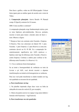 30
Para fazer o gráfico, voltar em All Effects/graphs. Colocar
letras iguais para as médias iguais de acordo com o teste de
Tukey.
b. Comparação planejada: Anova Results Planned
comps Specify contrasts for LS means.
OBS: Como escolher o contraste?
A comparação planejada exige fundamentação teórica, pois
se testa hipóteses pré-estabelecidas. Deve-se, portanto,
recorrer à teoria para tomar a decisão antes de fazer o
teste. Observe a figura:
* Deseja-se fazer um contraste entre Fazenda e Empresa
X Reserva. Para isso selecionar em Quick Fill -1 para
Fazenda; -1 para Empresa e 2 para Reserva (a soma dos
contrastes deverá ser 0) OK. Se a comparação for
estatisticamente significativa (p≤ 0,05) rejeita-se a
hipótese nula logo há diferença entre Fazenda e Reserva
contra Empresa. Continua a análise para verificar se há
diferença entre Fazenda (-1) e Reserva (+1).
3.1- Se as variâncias forem heterogêneas
Se ao testar a homogeneidade de variâncias no teste de
Levene o p≤ 0,05, você deverá recorrer a algumas
transformações na tentativa de homogeneizar as variâncias.
Para isso você pode transformar os dados testados em log,
raiz quadrada ou arcoseno da raiz quadrada.
a. Para transformar em log:
1. Na planilha importada clique duas vezes na linha de
cabeçalho do nome da variável (X, por exemplo).
2. Abaixo da janela escrever no espaço Long name (labelo r
formula with Functions): = log(Variável).
b. Para transformar em raiz quadrada:
 