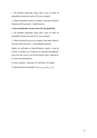 31
1. Na planilha importada clique duas vezes na linha de
cabeçalho do nome da variável (X, por exemplo).
2. Abaixo da janela escrever no espaço Long name (labelo r
formula with Functions): = Sqrt(Variável)
c. Para transformar em arco-seno da raiz quadrada:
1. Na planilha importada clique duas vezes na linha de
cabeçalho do nome da variável (X, por exemplo).
2. Abaixo da janela escrever no espaço Long name (labelo r
formula with Functions): = Arcsin(Sqrt(Variável)).
Depois de realizadas as transformações, repetir o teste de
Levene e verificar se as variâncias se tornaram homogêneas.
Caso isso não ocorra você deverá buscar outra alternativa:
os testes não paramétricos.
8. Fazer o gráfico: Summary All Effects Graphs
9. Apresentação do resultado: F; gl tratamento; gl do erro; p
 