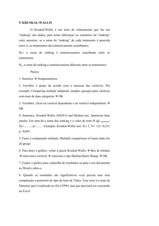 5. KRUSKAL-WALLIS
O Kruskal-Wallis é um teste de ordenamento que faz um
“ranking” dos dados, para testar diferenças no somatório do “ranking”
entre amostras: se a soma do “ranking” de cada tratamento é parecida
entre si, os tratamentos são estatisticamente semelhantes.
H0= a soma do ranking é estatisticamente semelhante entre os
tratamentos
Ha= a soma do ranking é estatisticamente diferente entre os tratamentos
Passos:
1. Statistics Nonparametrics
2. Escolher o grupo de acordo com a natureza das variáveis. Por
exemplo: Comparing multiple independ. samples (groups) para variáveis
com mais de duas categorias OK
3. Variables: clicar na variável dependente e na variável independente
OK
4. Summary: Kruskal-Wallis ANOVA and Median test. Aparecem duas
janelas. Em uma há a soma dos ranking e o valor do teste H (gl tratamento;
N)=.........; p=......... Exemplo: Kruskal-Wallis test: H ( 2, N= 13) =0,231
p =0,891.
5. Fazer a comparação múltipla: Multiple comparisons of mean ranks for
all group.
6. Para fazer o gráfico: voltar à janela Kruskal-Wallis Box & whisker
seleciona a variável seleciona o tipo Median/Quart./Range OK.
7. Copiar o gráfico para a planilha de resultados ou para o seu documento
no Word e edite-o.
8. Quando os resultados são significativos você precisa usar uma
comparação a posteriori do tipo do teste de Tukey. Esse teste é o teste de
Nemenyi que é explicado no Zar (1999), mas que precisará ser executado
no Excel.
 